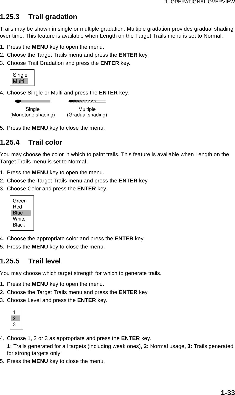 1. OPERATIONAL OVERVIEW1-331.25.3 Trail gradationTrails may be shown in single or multiple gradation. Multiple gradation provides gradual shading over time. This feature is available when Length on the Target Trails menu is set to Normal.1. Press the MENU key to open the menu.2. Choose the Target Trails menu and press the ENTER key.3. Choose Trail Gradation and press the ENTER key.4. Choose Single or Multi and press the ENTER key.5. Press the MENU key to close the menu.1.25.4 Trail colorYou may choose the color in which to paint trails. This feature is available when Length on the Target Trails menu is set to Normal.1. Press the MENU key to open the menu.2. Choose the Target Trails menu and press the ENTER key.3. Choose Color and press the ENTER key.4. Choose the appropriate color and press the ENTER key.5. Press the MENU key to close the menu.1.25.5 Trail levelYou may choose which target strength for which to generate trails.1. Press the MENU key to open the menu.2. Choose the Target Trails menu and press the ENTER key.3. Choose Level and press the ENTER key.4. Choose 1, 2 or 3 as appropriate and press the ENTER key.1: Trails generated for all targets (including weak ones), 2: Normal usage, 3: Trails generated for strong targets only5. Press the MENU key to close the menu.SingleMultiMultiple(Gradual shading)Single(Monotone shading)GreenRedBlueWhiteBlack123