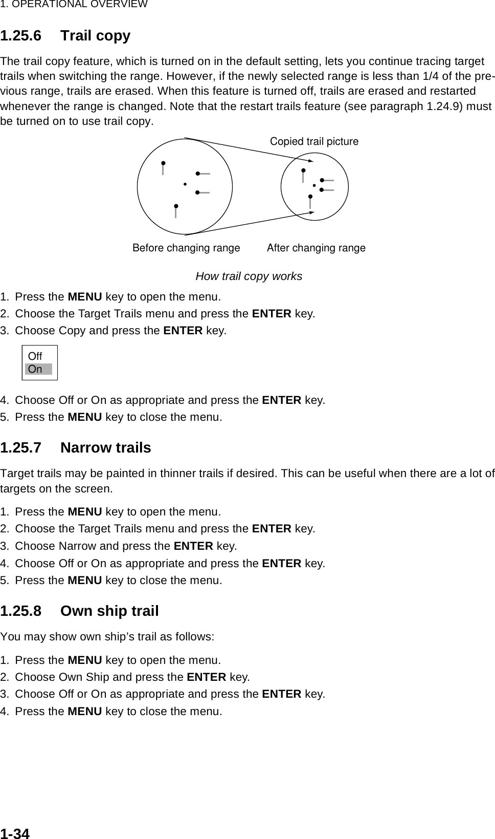 1. OPERATIONAL OVERVIEW1-341.25.6 Trail copyThe trail copy feature, which is turned on in the default setting, lets you continue tracing target trails when switching the range. However, if the newly selected range is less than 1/4 of the pre-vious range, trails are erased. When this feature is turned off, trails are erased and restarted whenever the range is changed. Note that the restart trails feature (see paragraph 1.24.9) must be turned on to use trail copy.How trail copy works1. Press the MENU key to open the menu.2. Choose the Target Trails menu and press the ENTER key.3. Choose Copy and press the ENTER key.4. Choose Off or On as appropriate and press the ENTER key.5. Press the MENU key to close the menu.1.25.7 Narrow trailsTarget trails may be painted in thinner trails if desired. This can be useful when there are a lot of targets on the screen.1. Press the MENU key to open the menu.2. Choose the Target Trails menu and press the ENTER key.3. Choose Narrow and press the ENTER key.4. Choose Off or On as appropriate and press the ENTER key.5. Press the MENU key to close the menu.1.25.8 Own ship trailYou may show own ship’s trail as follows:1. Press the MENU key to open the menu.2. Choose Own Ship and press the ENTER key.3. Choose Off or On as appropriate and press the ENTER key.4. Press the MENU key to close the menu.Before changing range After changing rangeCopied trail pictureOffOn