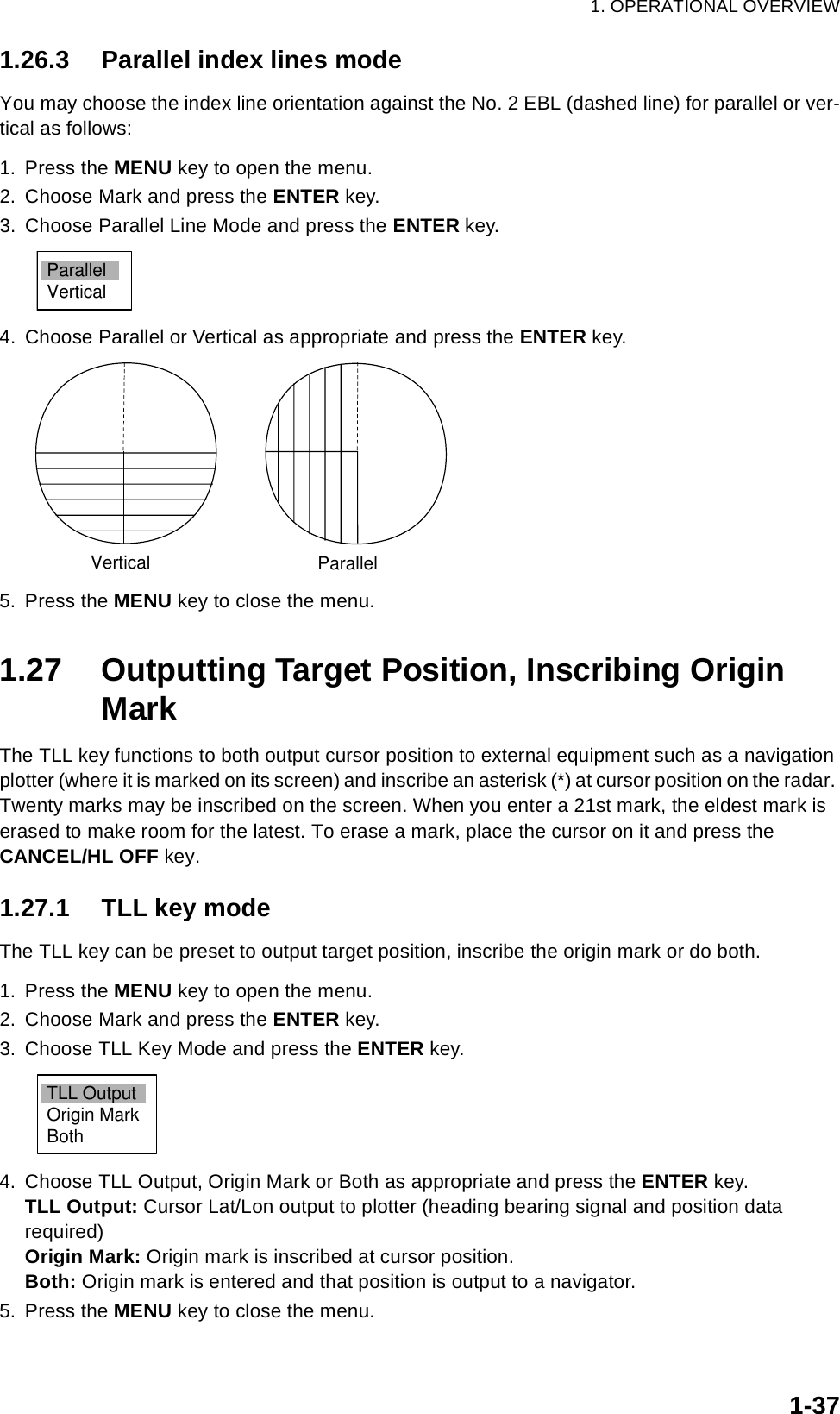 1. OPERATIONAL OVERVIEW1-371.26.3 Parallel index lines modeYou may choose the index line orientation against the No. 2 EBL (dashed line) for parallel or ver-tical as follows:1. Press the MENU key to open the menu.2. Choose Mark and press the ENTER key.3. Choose Parallel Line Mode and press the ENTER key.4. Choose Parallel or Vertical as appropriate and press the ENTER key.5. Press the MENU key to close the menu.1.27 Outputting Target Position, Inscribing Origin MarkThe TLL key functions to both output cursor position to external equipment such as a navigation plotter (where it is marked on its screen) and inscribe an asterisk (*) at cursor position on the radar. Twenty marks may be inscribed on the screen. When you enter a 21st mark, the eldest mark is erased to make room for the latest. To erase a mark, place the cursor on it and press the CANCEL/HL OFF key.1.27.1 TLL key modeThe TLL key can be preset to output target position, inscribe the origin mark or do both.1. Press the MENU key to open the menu.2. Choose Mark and press the ENTER key.3. Choose TLL Key Mode and press the ENTER key.4. Choose TLL Output, Origin Mark or Both as appropriate and press the ENTER key.TLL Output: Cursor Lat/Lon output to plotter (heading bearing signal and position data required)Origin Mark: Origin mark is inscribed at cursor position.Both: Origin mark is entered and that position is output to a navigator.5. Press the MENU key to close the menu.ParallelVerticalVertical ParallelTLL OutputOrigin MarkBoth