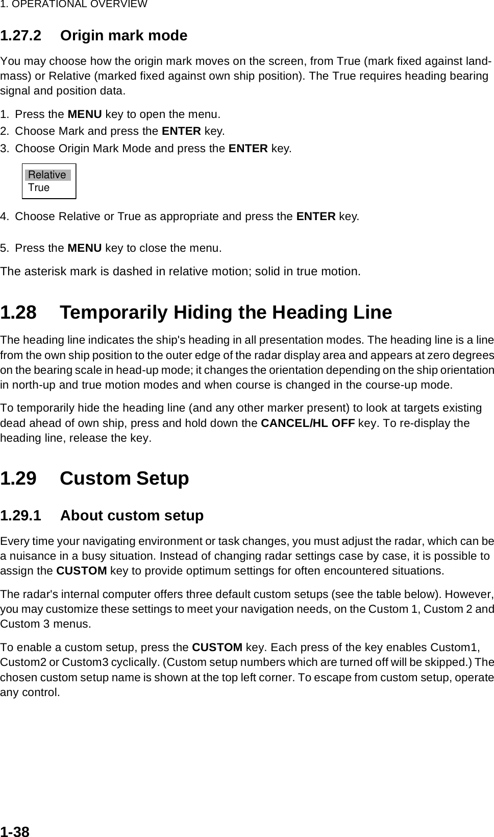 1. OPERATIONAL OVERVIEW1-381.27.2 Origin mark modeYou may choose how the origin mark moves on the screen, from True (mark fixed against land-mass) or Relative (marked fixed against own ship position). The True requires heading bearing signal and position data.1. Press the MENU key to open the menu.2. Choose Mark and press the ENTER key.3. Choose Origin Mark Mode and press the ENTER key.4. Choose Relative or True as appropriate and press the ENTER key. 5. Press the MENU key to close the menu.The asterisk mark is dashed in relative motion; solid in true motion.1.28 Temporarily Hiding the Heading LineThe heading line indicates the ship&apos;s heading in all presentation modes. The heading line is a line from the own ship position to the outer edge of the radar display area and appears at zero degrees on the bearing scale in head-up mode; it changes the orientation depending on the ship orientation in north-up and true motion modes and when course is changed in the course-up mode.To temporarily hide the heading line (and any other marker present) to look at targets existing dead ahead of own ship, press and hold down the CANCEL/HL OFF key. To re-display the heading line, release the key.1.29 Custom Setup1.29.1 About custom setupEvery time your navigating environment or task changes, you must adjust the radar, which can be a nuisance in a busy situation. Instead of changing radar settings case by case, it is possible to assign the CUSTOM key to provide optimum settings for often encountered situations.The radar&apos;s internal computer offers three default custom setups (see the table below). However, you may customize these settings to meet your navigation needs, on the Custom 1, Custom 2 and Custom 3 menus.To enable a custom setup, press the CUSTOM key. Each press of the key enables Custom1, Custom2 or Custom3 cyclically. (Custom setup numbers which are turned off will be skipped.) The chosen custom setup name is shown at the top left corner. To escape from custom setup, operate any control.RelativeTrue