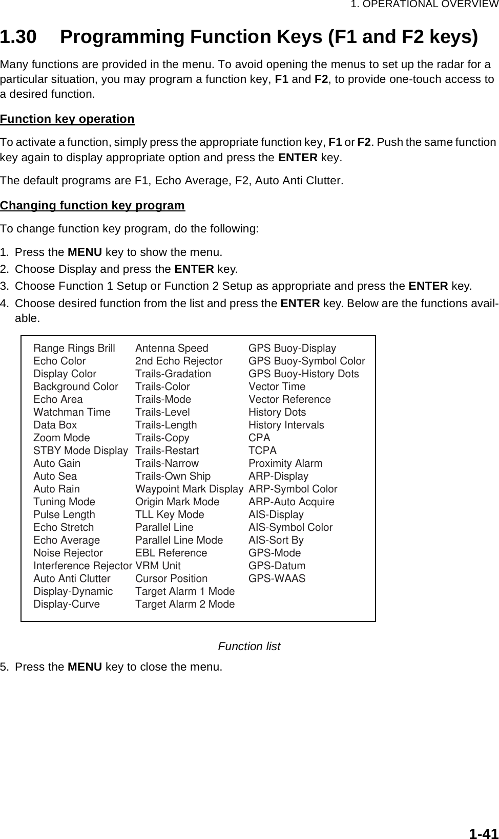 1. OPERATIONAL OVERVIEW1-411.30 Programming Function Keys (F1 and F2 keys)Many functions are provided in the menu. To avoid opening the menus to set up the radar for a particular situation, you may program a function key, F1 and F2, to provide one-touch access to a desired function. Function key operationTo activate a function, simply press the appropriate function key, F1 or F2. Push the same function key again to display appropriate option and press the ENTER key.The default programs are F1, Echo Average, F2, Auto Anti Clutter.Changing function key programTo change function key program, do the following:1. Press the MENU key to show the menu.2. Choose Display and press the ENTER key.3. Choose Function 1 Setup or Function 2 Setup as appropriate and press the ENTER key.4. Choose desired function from the list and press the ENTER key. Below are the functions avail-able.Function list5. Press the MENU key to close the menu.Range Rings BrillEcho ColorDisplay ColorBackground ColorEcho AreaWatchman TimeData BoxZoom ModeSTBY Mode DisplayAuto GainAuto SeaAuto RainTuning ModePulse LengthEcho StretchEcho AverageNoise RejectorInterference RejectorAuto Anti ClutterDisplay-DynamicDisplay-CurveAntenna Speed2nd Echo RejectorTrails-GradationTrails-ColorTrails-ModeTrails-LevelTrails-LengthTrails-CopyTrails-RestartTrails-NarrowTrails-Own ShipWaypoint Mark DisplayOrigin Mark ModeTLL Key ModeParallel LineParallel Line ModeEBL ReferenceVRM UnitCursor PositionTarget Alarm 1 ModeTarget Alarm 2 ModeGPS Buoy-DisplayGPS Buoy-Symbol ColorGPS Buoy-History DotsVector TimeVector ReferenceHistory DotsHistory IntervalsCPATCPAProximity AlarmARP-DisplayARP-Symbol ColorARP-Auto AcquireAIS-DisplayAIS-Symbol ColorAIS-Sort ByGPS-ModeGPS-DatumGPS-WAAS