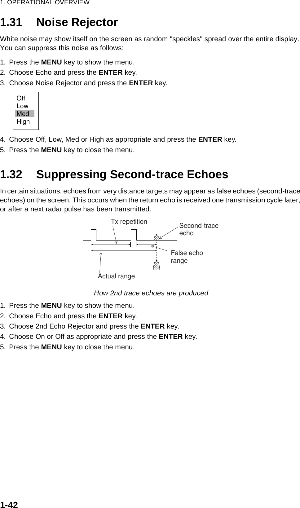 1. OPERATIONAL OVERVIEW1-421.31 Noise RejectorWhite noise may show itself on the screen as random &quot;speckles&quot; spread over the entire display. You can suppress this noise as follows:1. Press the MENU key to show the menu.2. Choose Echo and press the ENTER key.3. Choose Noise Rejector and press the ENTER key.4. Choose Off, Low, Med or High as appropriate and press the ENTER key.5. Press the MENU key to close the menu.1.32 Suppressing Second-trace EchoesIn certain situations, echoes from very distance targets may appear as false echoes (second-trace echoes) on the screen. This occurs when the return echo is received one transmission cycle later, or after a next radar pulse has been transmitted.How 2nd trace echoes are produced1. Press the MENU key to show the menu.2. Choose Echo and press the ENTER key.3. Choose 2nd Echo Rejector and press the ENTER key.4. Choose On or Off as appropriate and press the ENTER key.5. Press the MENU key to close the menu.OffLowMedHighSecond-traceechoTx repetitionActual rangeFalse echorange