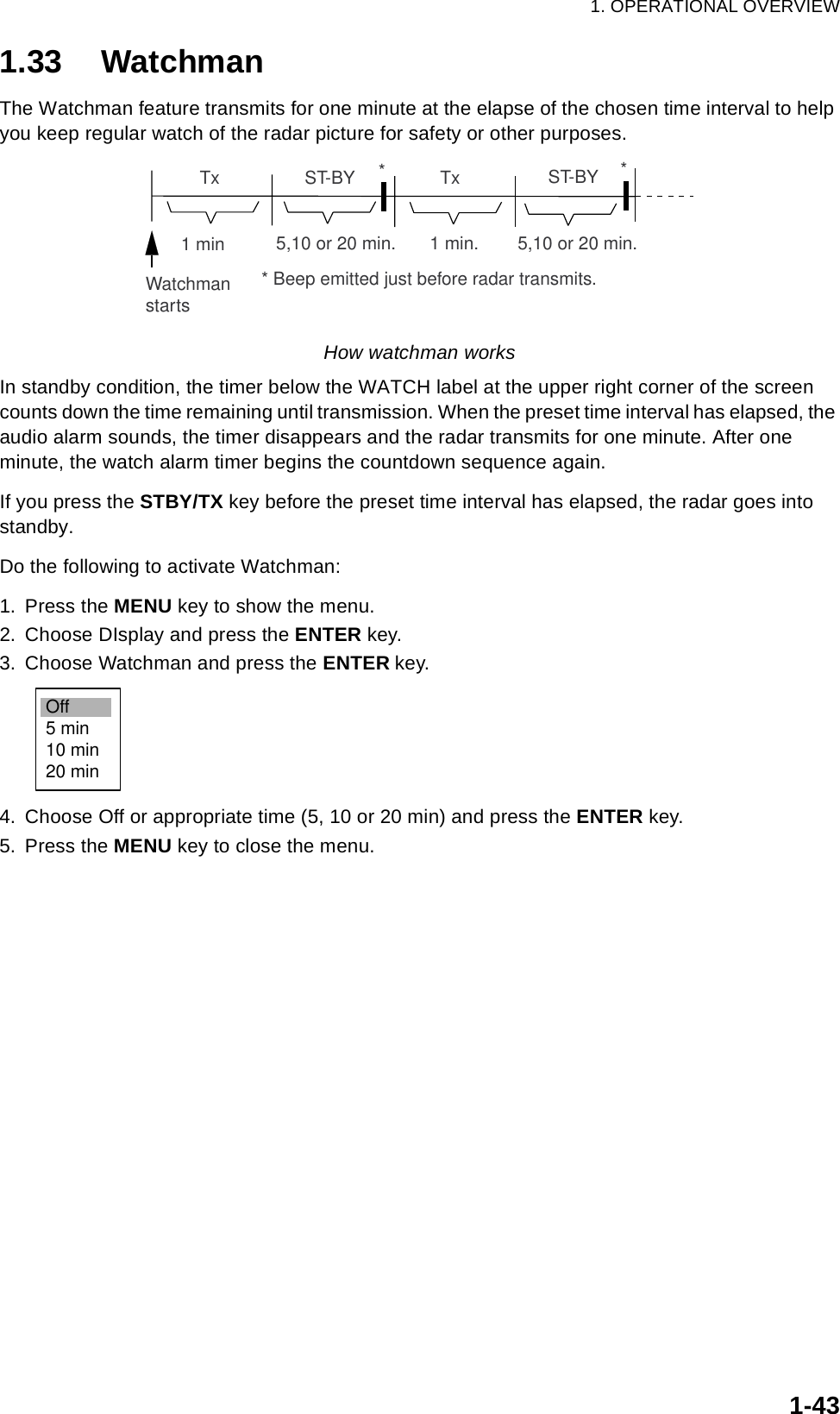 1. OPERATIONAL OVERVIEW1-431.33 WatchmanThe Watchman feature transmits for one minute at the elapse of the chosen time interval to help you keep regular watch of the radar picture for safety or other purposes.How watchman worksIn standby condition, the timer below the WATCH label at the upper right corner of the screen counts down the time remaining until transmission. When the preset time interval has elapsed, the audio alarm sounds, the timer disappears and the radar transmits for one minute. After one minute, the watch alarm timer begins the countdown sequence again.If you press the STBY/TX key before the preset time interval has elapsed, the radar goes into standby. Do the following to activate Watchman:1. Press the MENU key to show the menu.2. Choose DIsplay and press the ENTER key.3. Choose Watchman and press the ENTER key.4. Choose Off or appropriate time (5, 10 or 20 min) and press the ENTER key.5. Press the MENU key to close the menu.ST-BY5,10 or 20 min.       1 min.        5,10 or 20 min.  Tx  Tx1 minWatchmanstartsST-BY*** Beep emitted just before radar transmits.Off5 min10 min20 min