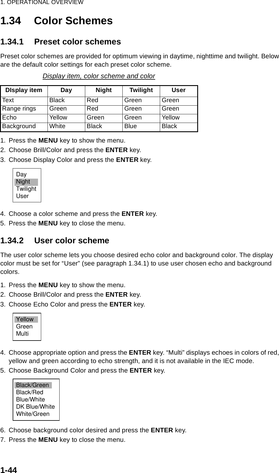 1. OPERATIONAL OVERVIEW1-441.34 Color Schemes1.34.1 Preset color schemesPreset color schemes are provided for optimum viewing in daytime, nighttime and twilight. Below are the default color settings for each preset color scheme.1. Press the MENU key to show the menu.2. Choose Brill/Color and press the ENTER key.3. Choose Display Color and press the ENTER key.4. Choose a color scheme and press the ENTER key.5. Press the MENU key to close the menu.1.34.2 User color schemeThe user color scheme lets you choose desired echo color and background color. The display color must be set for “User” (see paragraph 1.34.1) to use user chosen echo and background colors.1. Press the MENU key to show the menu.2. Choose Brill/Color and press the ENTER key.3. Choose Echo Color and press the ENTER key.4. Choose appropriate option and press the ENTER key. “Multi” displays echoes in colors of red, yellow and green according to echo strength, and it is not available in the IEC mode.5. Choose Background Color and press the ENTER key.6. Choose background color desired and press the ENTER key.7. Press the MENU key to close the menu.Display item, color scheme and colorDIsplay item Day Night Twilight UserText Black Red Green GreenRange rings Green Red Green GreenEcho Yellow Green Green YellowBackground White Black Blue BlackDayNightTwilightUserYellowGreenMultiBlack/GreenBlack/RedBlue/WhiteDK Blue/WhiteWhite/Green