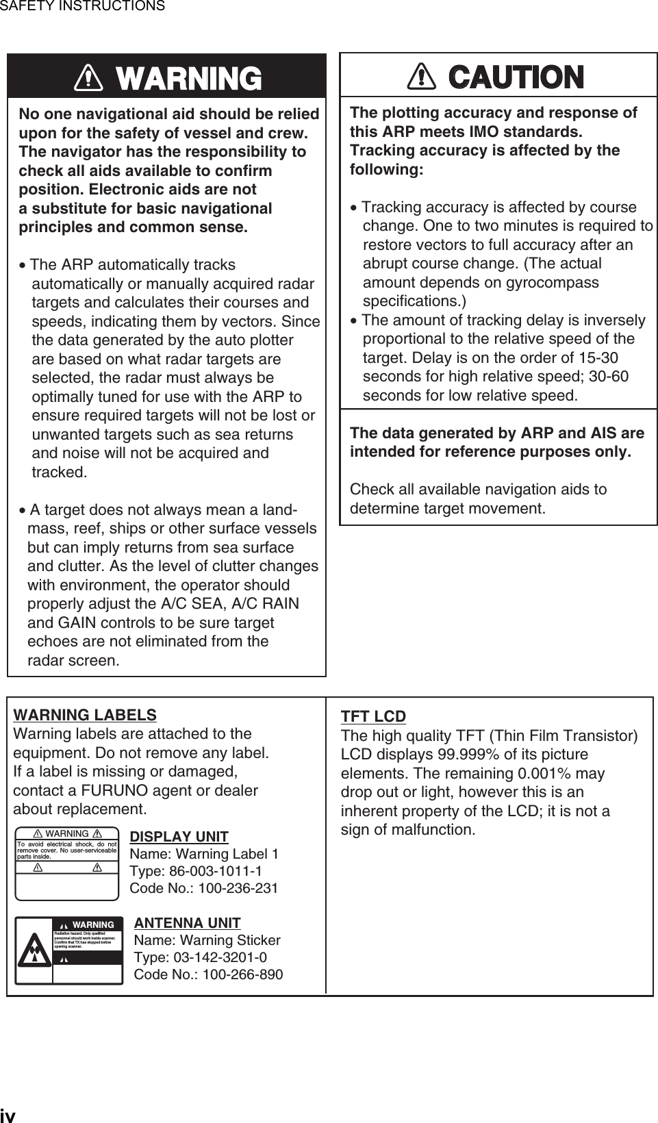 SAFETY INSTRUCTIONSivWARNINGWARNINGNo one navigational aid should be relied upon for the safety of vessel and crew.The navigator has the responsibility tocheck all aids available to confirmposition. Electronic aids are nota substitute for basic navigationalprinciples and common sense.• The ARP automatically tracks    automatically or manually acquired radar   targets and calculates their courses and   speeds, indicating them by vectors. Since   the data generated by the auto plotter   are based on what radar targets are   selected, the radar must always be   optimally tuned for use with the ARP to   ensure required targets will not be lost or   unwanted targets such as sea returns   and noise will not be acquired and   tracked.• A target does not always mean a land-  mass, reef, ships or other surface vessels  but can imply returns from sea surface  and clutter. As the level of clutter changes  with environment, the operator should  properly adjust the A/C SEA, A/C RAIN  and GAIN controls to be sure target  echoes are not eliminated from the  radar screen. CAUTIONCAUTIONThe plotting accuracy and response ofthis ARP meets IMO standards.Tracking accuracy is affected by thefollowing:• Tracking accuracy is affected by course   change. One to two minutes is required to   restore vectors to full accuracy after an   abrupt course change. (The actual   amount depends on gyrocompass   specifications.)• The amount of tracking delay is inversely   proportional to the relative speed of the   target. Delay is on the order of 15-30   seconds for high relative speed; 30-60   seconds for low relative speed.The data generated by ARP and AIS are intended for reference purposes only.Check all available navigation aids to determine target movement.WARNINGTo avoid electrical shock, do not remove cover. No user-serviceable parts inside.WARNINGRadiation hazard. Only qualified personnel should work inside scanner.Confirm that TX has stopped beforeopening scanner.WARNING LABELSWarning labels are attached to the equipment. Do not remove any label. If a label is missing or damaged, contact a FURUNO agent or dealerabout replacement.DISPLAY UNITName: Warning Label 1Type: 86-003-1011-1Code No.: 100-236-231ANTENNA UNITName: Warning StickerType: 03-142-3201-0Code No.: 100-266-890TFT LCDThe high quality TFT (Thin Film Transistor) LCD displays 99.999% of its picture elements. The remaining 0.001% may drop out or light, however this is an inherent property of the LCD; it is not a sign of malfunction.