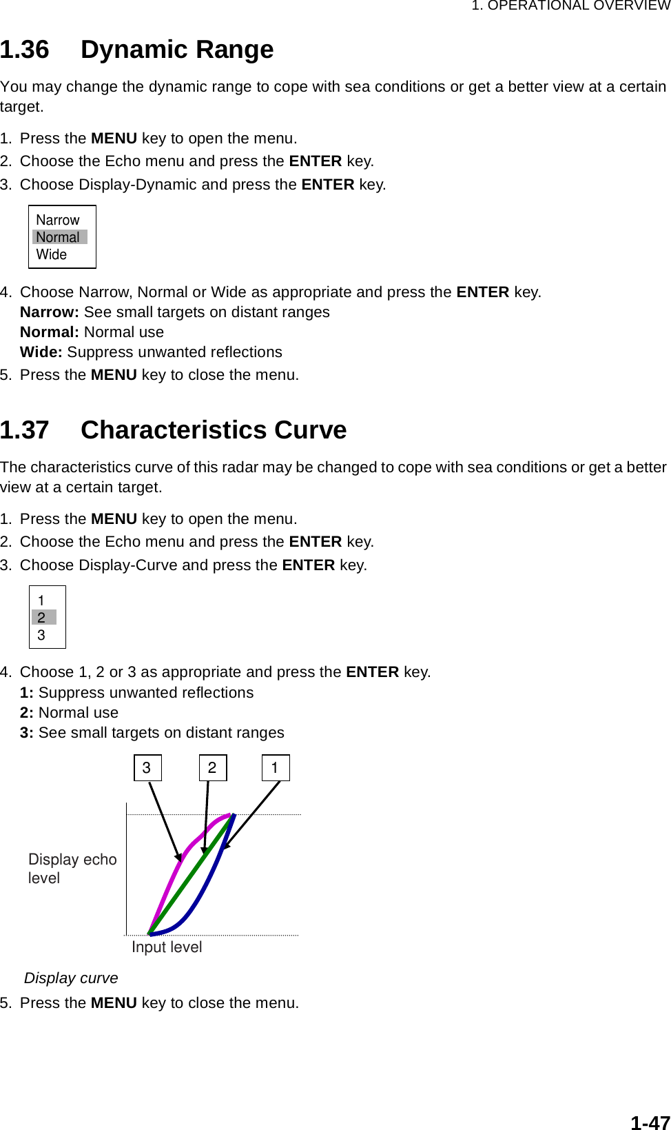 1. OPERATIONAL OVERVIEW1-471.36 Dynamic RangeYou may change the dynamic range to cope with sea conditions or get a better view at a certain target.1. Press the MENU key to open the menu.2. Choose the Echo menu and press the ENTER key.3. Choose Display-Dynamic and press the ENTER key.4. Choose Narrow, Normal or Wide as appropriate and press the ENTER key.Narrow: See small targets on distant rangesNormal: Normal useWide: Suppress unwanted reflections5. Press the MENU key to close the menu.1.37 Characteristics CurveThe characteristics curve of this radar may be changed to cope with sea conditions or get a better view at a certain target.1. Press the MENU key to open the menu.2. Choose the Echo menu and press the ENTER key.3. Choose Display-Curve and press the ENTER key.4. Choose 1, 2 or 3 as appropriate and press the ENTER key.1: Suppress unwanted reflections2: Normal use3: See small targets on distant rangesDisplay curve5. Press the MENU key to close the menu.NarrowNormalWide1233 2 1Input levelDisplay echolevel