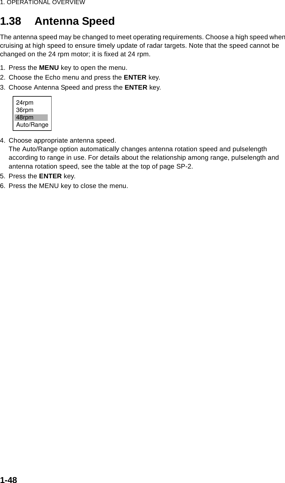 1. OPERATIONAL OVERVIEW1-481.38 Antenna SpeedThe antenna speed may be changed to meet operating requirements. Choose a high speed when cruising at high speed to ensure timely update of radar targets. Note that the speed cannot be changed on the 24 rpm motor; it is fixed at 24 rpm.1. Press the MENU key to open the menu.2. Choose the Echo menu and press the ENTER key.3. Choose Antenna Speed and press the ENTER key.4. Choose appropriate antenna speed. The Auto/Range option automatically changes antenna rotation speed and pulselength according to range in use. For details about the relationship among range, pulselength and antenna rotation speed, see the table at the top of page SP-2.5. Press the ENTER key.6. Press the MENU key to close the menu.24rpm36rpm48rpmAuto/Range