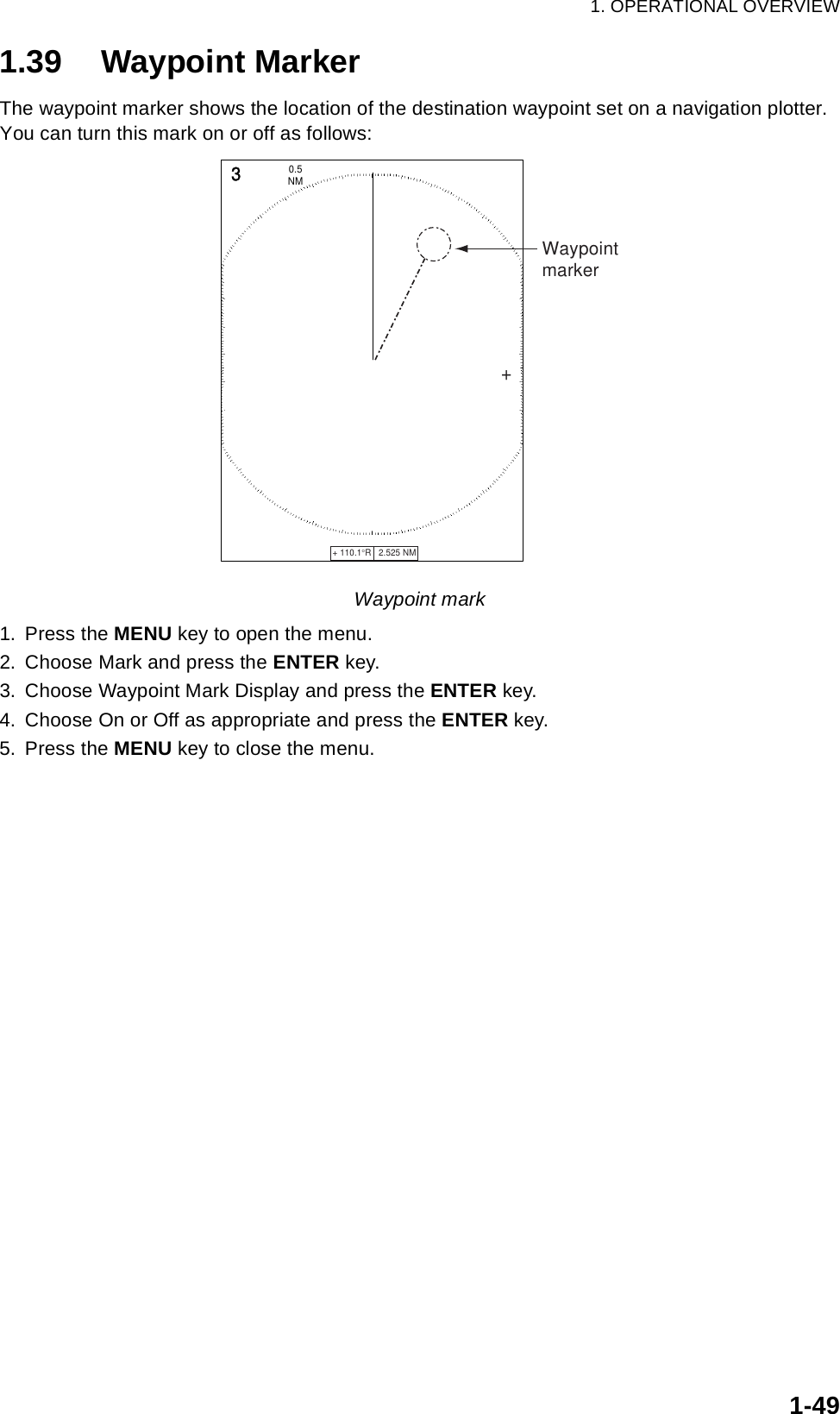 1. OPERATIONAL OVERVIEW1-491.39 Waypoint MarkerThe waypoint marker shows the location of the destination waypoint set on a navigation plotter. You can turn this mark on or off as follows:Waypoint mark1. Press the MENU key to open the menu.2. Choose Mark and press the ENTER key.3. Choose Waypoint Mark Display and press the ENTER key.4. Choose On or Off as appropriate and press the ENTER key.5. Press the MENU key to close the menu.+ 110.1°R   2.525 NM   +3NM0.5 Waypointmarker