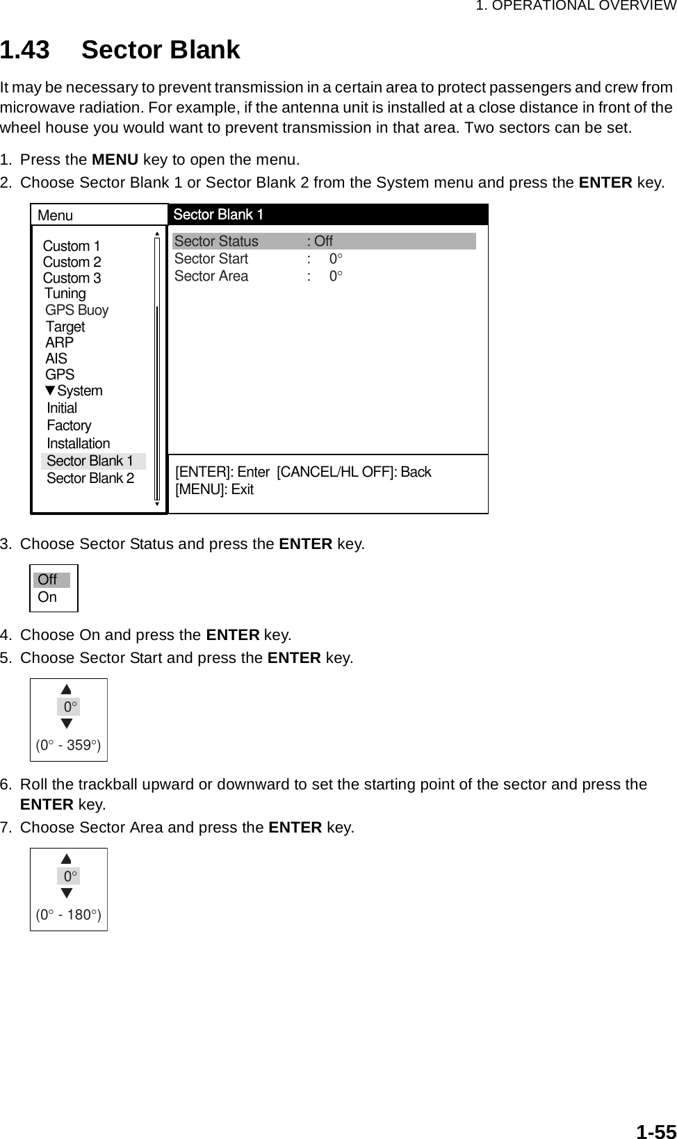 1. OPERATIONAL OVERVIEW1-551.43 Sector BlankIt may be necessary to prevent transmission in a certain area to protect passengers and crew from microwave radiation. For example, if the antenna unit is installed at a close distance in front of the wheel house you would want to prevent transmission in that area. Two sectors can be set.1. Press the MENU key to open the menu.2. Choose Sector Blank 1 or Sector Blank 2 from the System menu and press the ENTER key.3. Choose Sector Status and press the ENTER key.4. Choose On and press the ENTER key.5. Choose Sector Start and press the ENTER key.6. Roll the trackball upward or downward to set the starting point of the sector and press the ENTER key.7. Choose Sector Area and press the ENTER key.Custom 1Custom 2Custom 3 Sector Status : OffSector Start :     0°Sector Area :     0°MenuSector Blank 1[ENTER]: Enter  [CANCEL/HL OFF]: Back[MENU]: ExitTuningGPSTargetARPAIS   SystemInitial FactoryInstallationSector Blank 1Sector Blank 2GPS BuoyOffOnS 0°T(0° - 359°)S 0°T(0° - 180°)