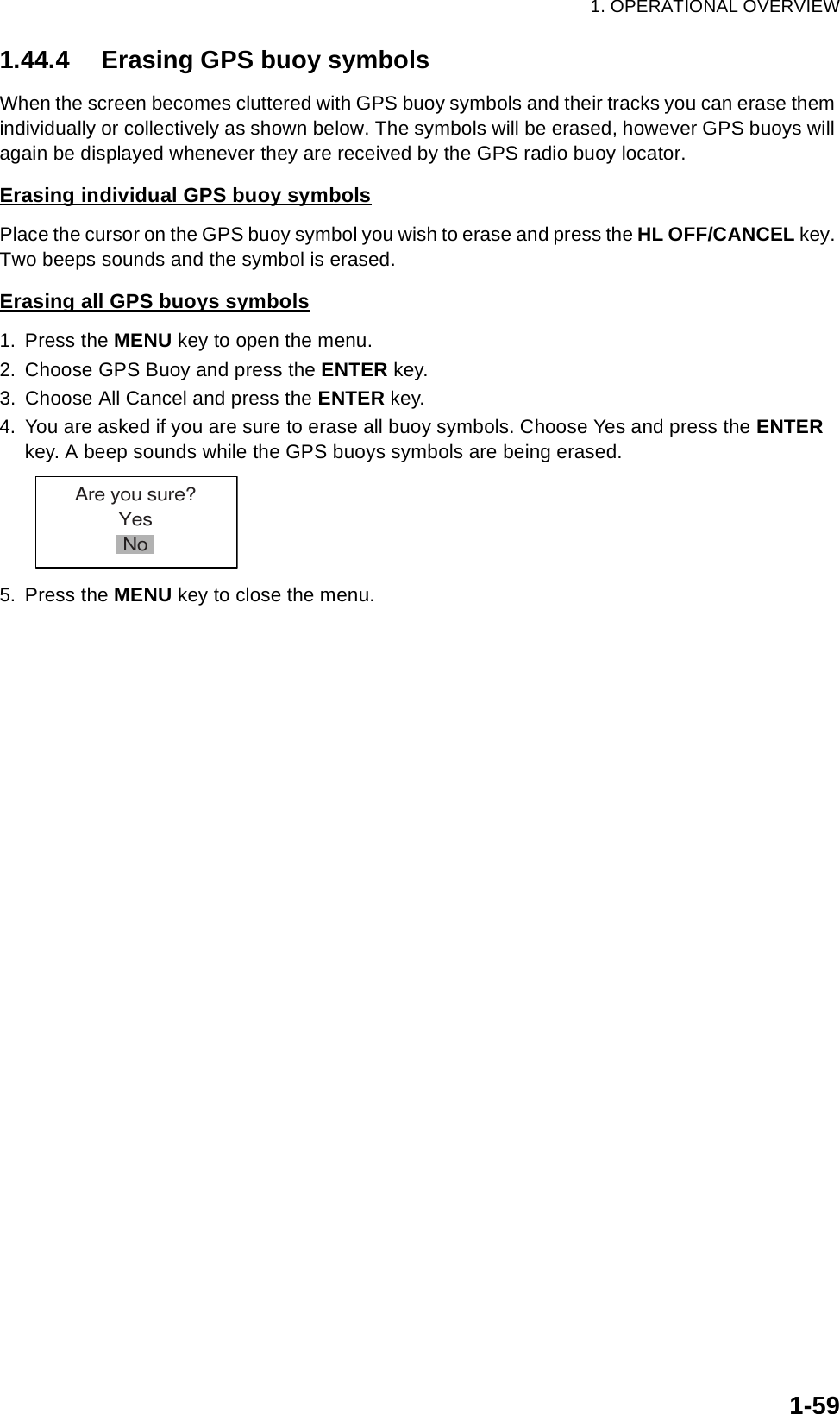 1. OPERATIONAL OVERVIEW1-591.44.4 Erasing GPS buoy symbolsWhen the screen becomes cluttered with GPS buoy symbols and their tracks you can erase them individually or collectively as shown below. The symbols will be erased, however GPS buoys will again be displayed whenever they are received by the GPS radio buoy locator.Erasing individual GPS buoy symbolsPlace the cursor on the GPS buoy symbol you wish to erase and press the HL OFF/CANCEL key. Two beeps sounds and the symbol is erased.Erasing all GPS buoys symbols1. Press the MENU key to open the menu.2. Choose GPS Buoy and press the ENTER key.3. Choose All Cancel and press the ENTER key.4. You are asked if you are sure to erase all buoy symbols. Choose Yes and press the ENTER key. A beep sounds while the GPS buoys symbols are being erased.5. Press the MENU key to close the menu.Are you sure?YesNo