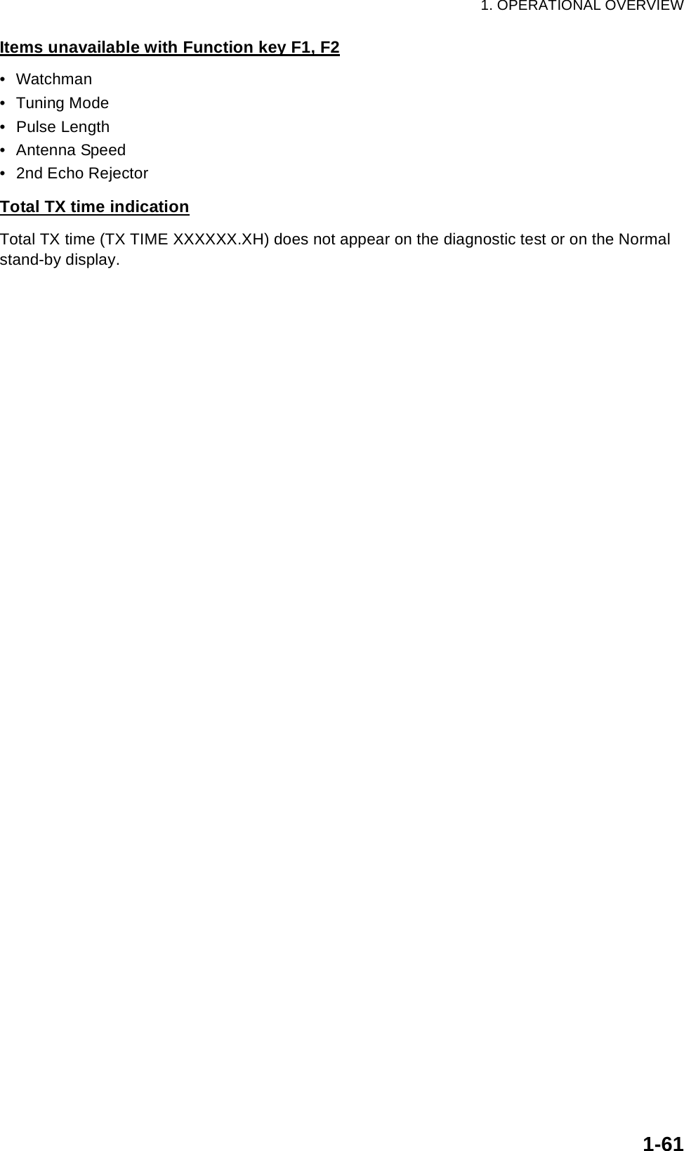 1. OPERATIONAL OVERVIEW1-61Items unavailable with Function key F1, F2• Watchman• Tuning Mode• Pulse Length• Antenna Speed• 2nd Echo RejectorTotal TX time indicationTotal TX time (TX TIME XXXXXX.XH) does not appear on the diagnostic test or on the Normal stand-by display.