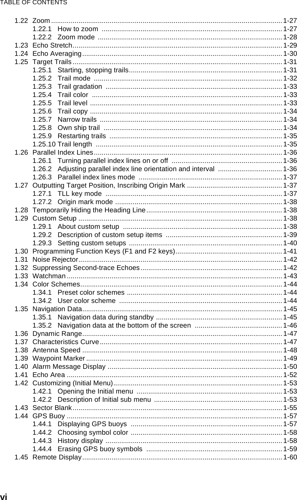 TABLE OF CONTENTSvi1.22 Zoom .......................................................................................................................1-271.22.1 How to zoom  .............................................................................................1-271.22.2 Zoom mode ............................................................................................... 1-281.23 Echo Stretch............................................................................................................1-291.24 Echo Averaging....................................................................................................... 1-301.25 Target Trails............................................................................................................1-311.25.1 Starting, stopping trails...............................................................................1-311.25.2 Trail mode  .................................................................................................1-321.25.3 Trail gradation  ...........................................................................................1-331.25.4 Trail color  ..................................................................................................1-331.25.5 Trail level ...................................................................................................1-331.25.6 Trail copy ...................................................................................................1-341.25.7 Narrow trails  ..............................................................................................1-341.25.8 Own ship trail  ............................................................................................1-341.25.9 Restarting trails  .........................................................................................1-351.25.10 Trail length  ................................................................................................1-351.26 Parallel Index Lines.................................................................................................1-361.26.1 Turning parallel index lines on or off  .........................................................1-361.26.2 Adjusting parallel index line orientation and interval  .................................1-361.26.3 Parallel index lines mode  ..........................................................................1-371.27 Outputting Target Position, Inscribing Origin Mark .................................................1-371.27.1 TLL key mode  ...........................................................................................1-371.27.2 Origin mark mode ......................................................................................1-381.28 Temporarily Hiding the Heading Line......................................................................1-381.29 Custom Setup .........................................................................................................1-381.29.1 About custom setup  ..................................................................................1-381.29.2 Description of custom setup items  ............................................................1-391.29.3 Setting custom setups ...............................................................................1-401.30 Programming Function Keys (F1 and F2 keys).......................................................1-411.31 Noise Rejector.........................................................................................................1-421.32 Suppressing Second-trace Echoes.........................................................................1-421.33 Watchman...............................................................................................................1-431.34 Color Schemes........................................................................................................1-441.34.1 Preset color schemes ................................................................................1-441.34.2 User color scheme  ....................................................................................1-441.35 Navigation Data.......................................................................................................1-451.35.1 Navigation data during standby .................................................................1-451.35.2 Navigation data at the bottom of the screen  ............................................. 1-461.36 Dynamic Range.......................................................................................................1-471.37 Characteristics Curve..............................................................................................1-471.38 Antenna Speed .......................................................................................................1-481.39 Waypoint Marker ..................................................................................................... 1-491.40 Alarm Message Display ..........................................................................................1-501.41 Echo Area ...............................................................................................................1-521.42 Customizing (Initial Menu).......................................................................................1-531.42.1 Opening the Initial menu  ...........................................................................1-531.42.2 Description of Initial sub menu .................................................................. 1-531.43 Sector Blank............................................................................................................1-551.44 GPS Buoy ...............................................................................................................1-571.44.1 Displaying GPS buoys  ..............................................................................1-571.44.2 Choosing symbol color ..............................................................................1-581.44.3 History display ...........................................................................................1-581.44.4 Erasing GPS buoy symbols  ......................................................................1-591.45 Remote Display.......................................................................................................1-60