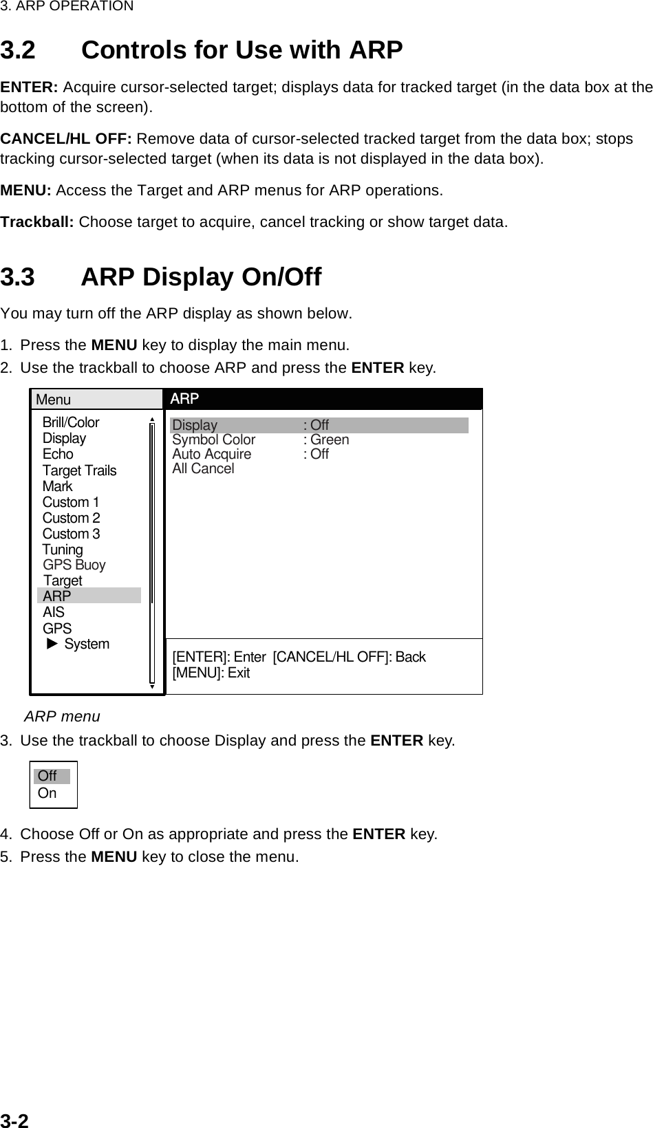 3. ARP OPERATION3-23.2 Controls for Use with ARPENTER: Acquire cursor-selected target; displays data for tracked target (in the data box at the bottom of the screen).CANCEL/HL OFF: Remove data of cursor-selected tracked target from the data box; stops tracking cursor-selected target (when its data is not displayed in the data box).MENU: Access the Target and ARP menus for ARP operations.Trackball: Choose target to acquire, cancel tracking or show target data.3.3 ARP Display On/OffYou may turn off the ARP display as shown below.1. Press the MENU key to display the main menu.2. Use the trackball to choose ARP and press the ENTER key.ARP menu3. Use the trackball to choose Display and press the ENTER key. 4. Choose Off or On as appropriate and press the ENTER key.5. Press the MENU key to close the menu.Brill/ColorEchoMarkTarget TrailsCustom 1DisplayCustom 2Custom 3 TuningMenuARPSystemDisplay : OffSymbol Color : GreenAuto Acquire : OffAll Cancel[ENTER]: Enter  [CANCEL/HL OFF]: Back[MENU]: ExitGPSTargetARPAISGPS BuoyOffOn