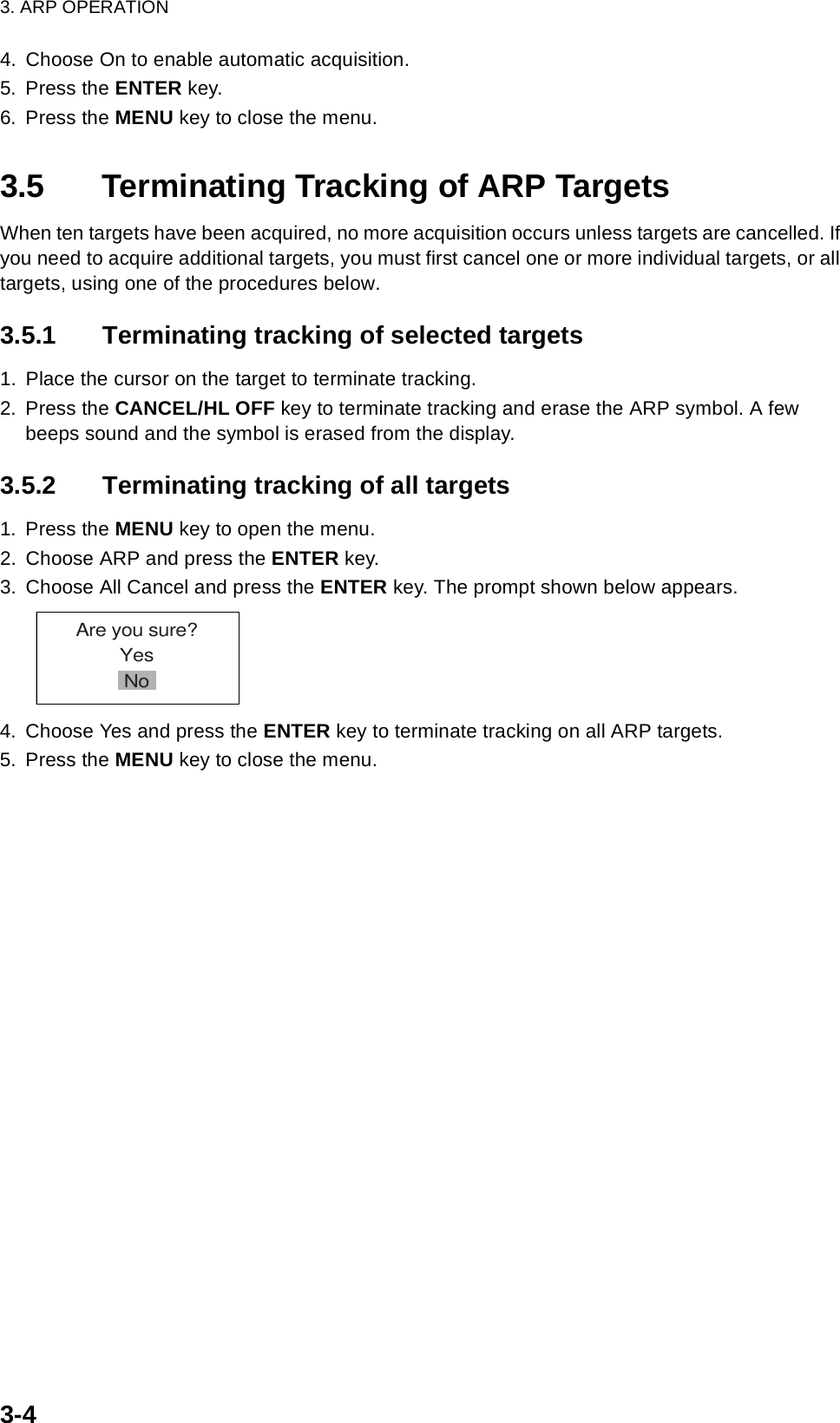 3. ARP OPERATION3-44. Choose On to enable automatic acquisition.5. Press the ENTER key.6. Press the MENU key to close the menu.3.5 Terminating Tracking of ARP TargetsWhen ten targets have been acquired, no more acquisition occurs unless targets are cancelled. If you need to acquire additional targets, you must first cancel one or more individual targets, or all targets, using one of the procedures below. 3.5.1 Terminating tracking of selected targets1. Place the cursor on the target to terminate tracking.2. Press the CANCEL/HL OFF key to terminate tracking and erase the ARP symbol. A few beeps sound and the symbol is erased from the display.3.5.2 Terminating tracking of all targets1. Press the MENU key to open the menu.2. Choose ARP and press the ENTER key.3. Choose All Cancel and press the ENTER key. The prompt shown below appears.4. Choose Yes and press the ENTER key to terminate tracking on all ARP targets.5. Press the MENU key to close the menu.Are you sure?YesNo