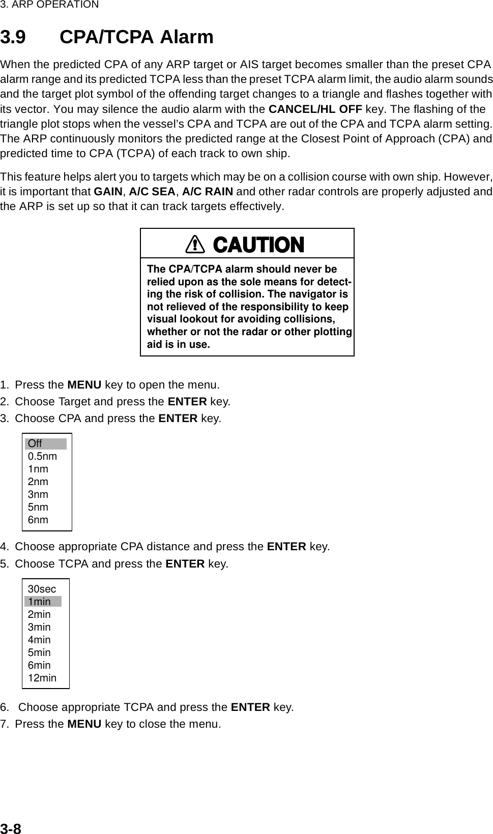 3. ARP OPERATION3-83.9 CPA/TCPA AlarmWhen the predicted CPA of any ARP target or AIS target becomes smaller than the preset CPA alarm range and its predicted TCPA less than the preset TCPA alarm limit, the audio alarm sounds and the target plot symbol of the offending target changes to a triangle and flashes together with its vector. You may silence the audio alarm with the CANCEL/HL OFF key. The flashing of the triangle plot stops when the vessel’s CPA and TCPA are out of the CPA and TCPA alarm setting. The ARP continuously monitors the predicted range at the Closest Point of Approach (CPA) and predicted time to CPA (TCPA) of each track to own ship.This feature helps alert you to targets which may be on a collision course with own ship. However, it is important that GAIN, A/C SEA, A/C RAIN and other radar controls are properly adjusted and the ARP is set up so that it can track targets effectively.1. Press the MENU key to open the menu.2. Choose Target and press the ENTER key.3. Choose CPA and press the ENTER key.4. Choose appropriate CPA distance and press the ENTER key.5. Choose TCPA and press the ENTER key.6.  Choose appropriate TCPA and press the ENTER key.7. Press the MENU key to close the menu.CAUTIONThe CPA/TCPA alarm should never berelied upon as the sole means for detect-ing the risk of collision. The navigator isnot relieved of the responsibility to keepvisual lookout for avoiding collisions,whether or not the radar or other plottingaid is in use.Off0.5nm1nm2nm3nm5nm6nm30sec1min2min3min4min5min6min12min