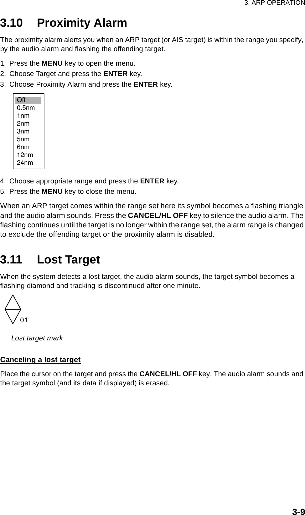 3. ARP OPERATION3-93.10 Proximity AlarmThe proximity alarm alerts you when an ARP target (or AIS target) is within the range you specify, by the audio alarm and flashing the offending target.1. Press the MENU key to open the menu.2. Choose Target and press the ENTER key.3. Choose Proximity Alarm and press the ENTER key.4. Choose appropriate range and press the ENTER key.5. Press the MENU key to close the menu.When an ARP target comes within the range set here its symbol becomes a flashing triangle and the audio alarm sounds. Press the CANCEL/HL OFF key to silence the audio alarm. The flashing continues until the target is no longer within the range set, the alarm range is changed to exclude the offending target or the proximity alarm is disabled.3.11 Lost TargetWhen the system detects a lost target, the audio alarm sounds, the target symbol becomes a flashing diamond and tracking is discontinued after one minute.Lost target markCanceling a lost targetPlace the cursor on the target and press the CANCEL/HL OFF key. The audio alarm sounds and the target symbol (and its data if displayed) is erased.Off0.5nm1nm2nm3nm5nm6nm12nm24nm01