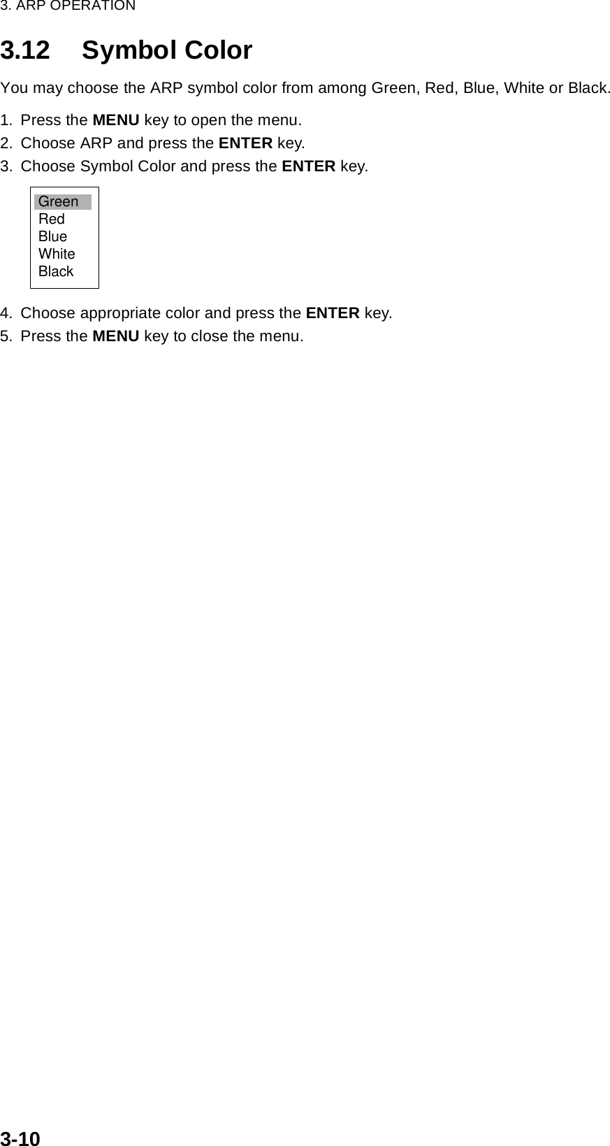 3. ARP OPERATION3-103.12 Symbol ColorYou may choose the ARP symbol color from among Green, Red, Blue, White or Black.1. Press the MENU key to open the menu.2. Choose ARP and press the ENTER key.3. Choose Symbol Color and press the ENTER key.4. Choose appropriate color and press the ENTER key.5. Press the MENU key to close the menu.GreenRedBlueWhiteBlack