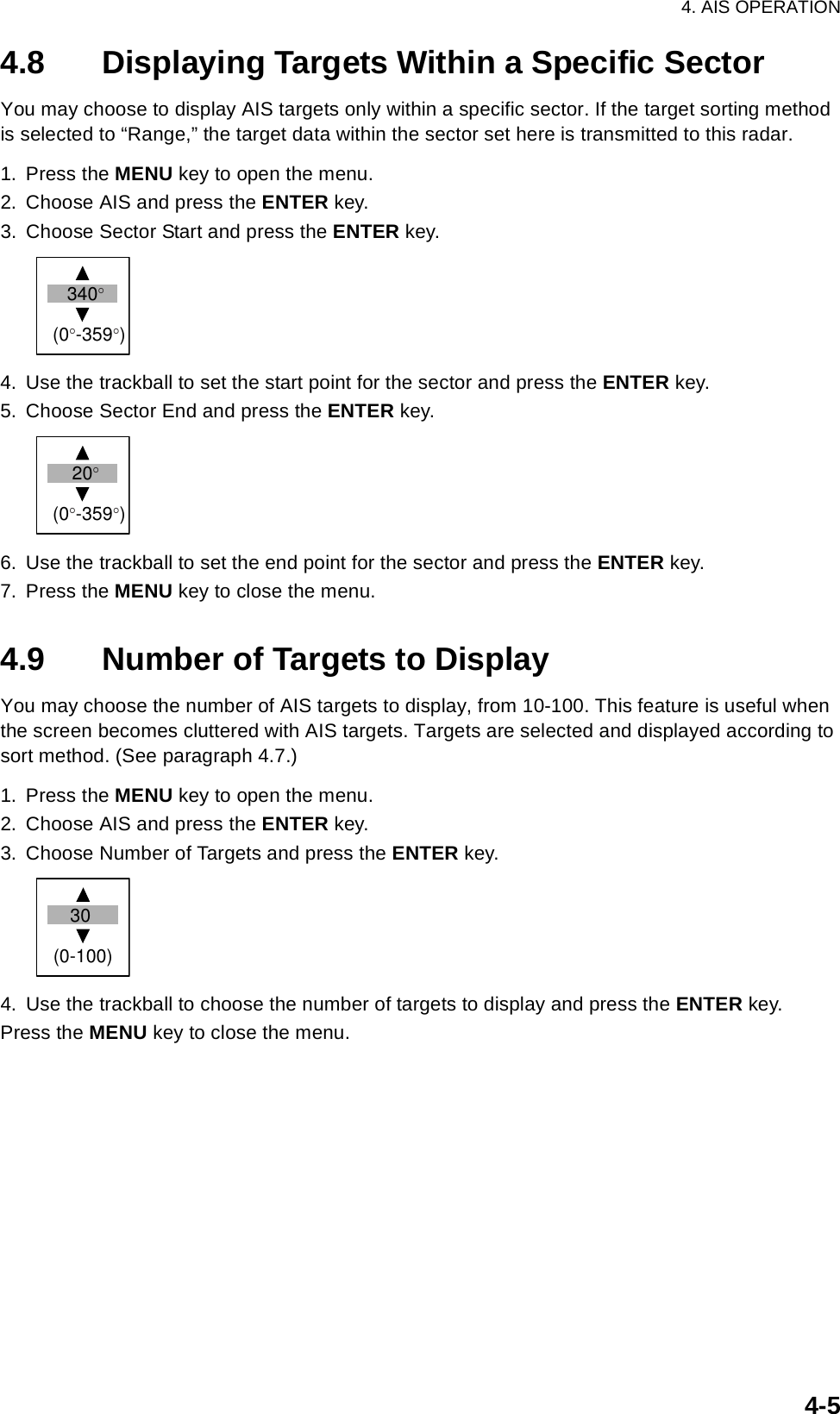 4. AIS OPERATION4-54.8 Displaying Targets Within a Specific SectorYou may choose to display AIS targets only within a specific sector. If the target sorting method is selected to “Range,” the target data within the sector set here is transmitted to this radar.1. Press the MENU key to open the menu.2. Choose AIS and press the ENTER key.3. Choose Sector Start and press the ENTER key.4. Use the trackball to set the start point for the sector and press the ENTER key. 5. Choose Sector End and press the ENTER key.6. Use the trackball to set the end point for the sector and press the ENTER key.7. Press the MENU key to close the menu.4.9 Number of Targets to DisplayYou may choose the number of AIS targets to display, from 10-100. This feature is useful when the screen becomes cluttered with AIS targets. Targets are selected and displayed according to sort method. (See paragraph 4.7.)1. Press the MENU key to open the menu.2. Choose AIS and press the ENTER key.3. Choose Number of Targets and press the ENTER key.4. Use the trackball to choose the number of targets to display and press the ENTER key.Press the MENU key to close the menu.340°(0°-359°) 20°(0°-359°) 30(0-100)