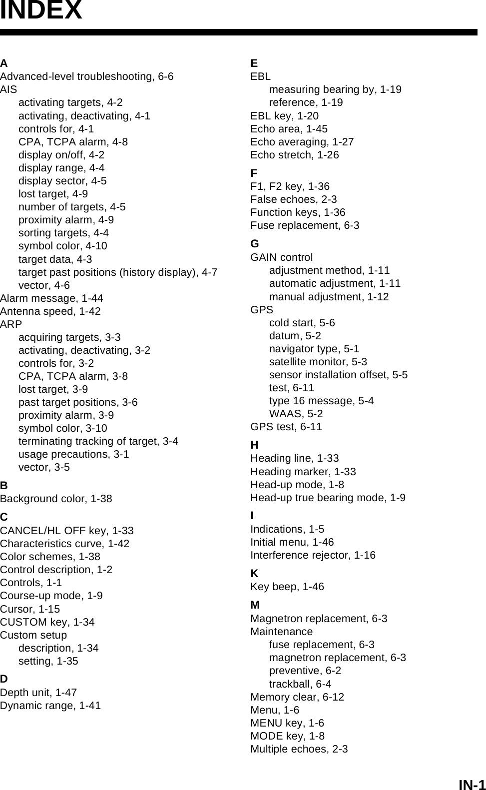 IN-1INDEXAAdvanced-level troubleshooting, 6-6AISactivating targets, 4-2activating, deactivating, 4-1controls for, 4-1CPA, TCPA alarm, 4-8display on/off, 4-2display range, 4-4display sector, 4-5lost target, 4-9number of targets, 4-5proximity alarm, 4-9sorting targets, 4-4symbol color, 4-10target data, 4-3target past positions (history display), 4-7vector, 4-6Alarm message, 1-44Antenna speed, 1-42ARPacquiring targets, 3-3activating, deactivating, 3-2controls for, 3-2CPA, TCPA alarm, 3-8lost target, 3-9past target positions, 3-6proximity alarm, 3-9symbol color, 3-10terminating tracking of target, 3-4usage precautions, 3-1vector, 3-5BBackground color, 1-38CCANCEL/HL OFF key, 1-33Characteristics curve, 1-42Color schemes, 1-38Control description, 1-2Controls, 1-1Course-up mode, 1-9Cursor, 1-15CUSTOM key, 1-34Custom setupdescription, 1-34setting, 1-35DDepth unit, 1-47Dynamic range, 1-41EEBLmeasuring bearing by, 1-19reference, 1-19EBL key, 1-20Echo area, 1-45Echo averaging, 1-27Echo stretch, 1-26FF1, F2 key, 1-36False echoes, 2-3Function keys, 1-36Fuse replacement, 6-3GGAIN controladjustment method, 1-11automatic adjustment, 1-11manual adjustment, 1-12GPScold start, 5-6datum, 5-2navigator type, 5-1satellite monitor, 5-3sensor installation offset, 5-5test, 6-11type 16 message, 5-4WAAS, 5-2GPS test, 6-11HHeading line, 1-33Heading marker, 1-33Head-up mode, 1-8Head-up true bearing mode, 1-9IIndications, 1-5Initial menu, 1-46Interference rejector, 1-16KKey beep, 1-46MMagnetron replacement, 6-3Maintenancefuse replacement, 6-3magnetron replacement, 6-3preventive, 6-2trackball, 6-4Memory clear, 6-12Menu, 1-6MENU key, 1-6MODE key, 1-8Multiple echoes, 2-3