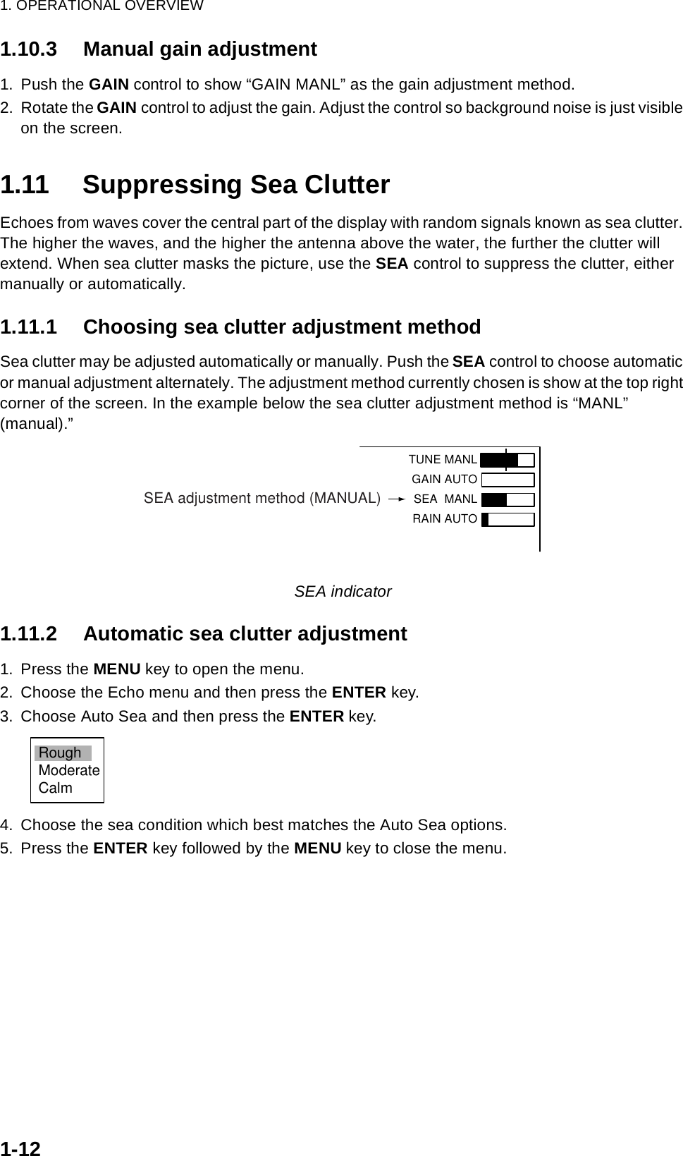 1. OPERATIONAL OVERVIEW1-121.10.3 Manual gain adjustment1. Push the GAIN control to show “GAIN MANL” as the gain adjustment method.2. Rotate the GAIN control to adjust the gain. Adjust the control so background noise is just visible on the screen. 1.11 Suppressing Sea ClutterEchoes from waves cover the central part of the display with random signals known as sea clutter. The higher the waves, and the higher the antenna above the water, the further the clutter will extend. When sea clutter masks the picture, use the SEA control to suppress the clutter, either manually or automatically.1.11.1 Choosing sea clutter adjustment methodSea clutter may be adjusted automatically or manually. Push the SEA control to choose automatic or manual adjustment alternately. The adjustment method currently chosen is show at the top right corner of the screen. In the example below the sea clutter adjustment method is “MANL” (manual).”SEA indicator1.11.2 Automatic sea clutter adjustment1. Press the MENU key to open the menu.2. Choose the Echo menu and then press the ENTER key.3. Choose Auto Sea and then press the ENTER key.4. Choose the sea condition which best matches the Auto Sea options.5. Press the ENTER key followed by the MENU key to close the menu.TUNE MANLGAIN AUTO SEA  MANLRAIN AUTOSEA adjustment method (MANUAL)RoughModerateCalm