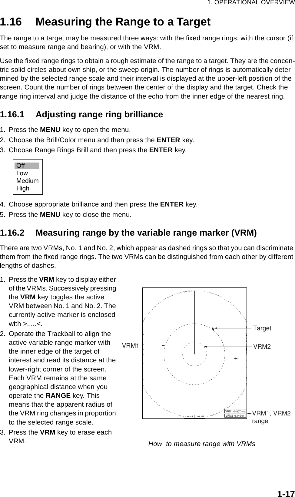 1. OPERATIONAL OVERVIEW1-171.16 Measuring the Range to a TargetThe range to a target may be measured three ways: with the fixed range rings, with the cursor (if set to measure range and bearing), or with the VRM. Use the fixed range rings to obtain a rough estimate of the range to a target. They are the concen-tric solid circles about own ship, or the sweep origin. The number of rings is automatically deter-mined by the selected range scale and their interval is displayed at the upper-left position of the screen. Count the number of rings between the center of the display and the target. Check the range ring interval and judge the distance of the echo from the inner edge of the nearest ring. 1.16.1 Adjusting range ring brilliance1. Press the MENU key to open the menu.2. Choose the Brill/Color menu and then press the ENTER key.3. Choose Range Rings Brill and then press the ENTER key.4. Choose appropriate brilliance and then press the ENTER key.5. Press the MENU key to close the menu.1.16.2 Measuring range by the variable range marker (VRM)There are two VRMs, No. 1 and No. 2, which appear as dashed rings so that you can discriminate them from the fixed range rings. The two VRMs can be distinguished from each other by different lengths of dashes.1. Press the VRM key to display either of the VRMs. Successively pressing the VRM key toggles the active VRM between No. 1 and No. 2. The currently active marker is enclosed with &gt;.....&lt;.2. Operate the Trackball to align the active variable range marker with the inner edge of the target of interest and read its distance at the lower-right corner of the screen. Each VRM remains at the same geographical distance when you operate the RANGE key. This means that the apparent radius of the VRM ring changes in proportion to the selected range scale.3. Press the VRM key to erase each VRM.OffLowMediumHighVRM1+ 96.8°R   0.338 NM          VRM2  0.140NMVRM1, VRM2rangeVRM1&gt;0.007NM&lt;+VRM2TargetHow  to measure range with VRMs