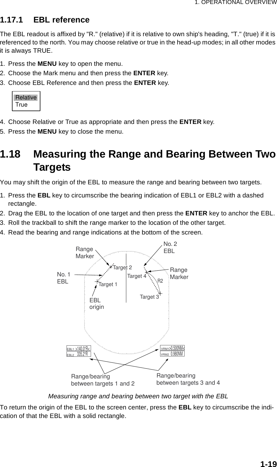 1. OPERATIONAL OVERVIEW1-191.17.1 EBL referenceThe EBL readout is affixed by &quot;R.&quot; (relative) if it is relative to own ship&apos;s heading, &quot;T.&quot; (true) if it is referenced to the north. You may choose relative or true in the head-up modes; in all other modes it is always TRUE.1. Press the MENU key to open the menu.2. Choose the Mark menu and then press the ENTER key.3. Choose EBL Reference and then press the ENTER key.4. Choose Relative or True as appropriate and then press the ENTER key.5. Press the MENU key to close the menu.1.18 Measuring the Range and Bearing Between TwoTargetsYou may shift the origin of the EBL to measure the range and bearing between two targets.1. Press the EBL key to circumscribe the bearing indication of EBL1 or EBL2 with a dashed rectangle.2. Drag the EBL to the location of one target and then press the ENTER key to anchor the EBL.3. Roll the trackball to shift the range marker to the location of the other target.4. Read the bearing and range indications at the bottom of the screen.Measuring range and bearing between two target with the EBLTo return the origin of the EBL to the screen center, press the EBL key to circumscribe the indi-cation of that the EBL with a solid rectangle. RelativeTrueR2No. 1EBLNo. 2EBLRangeMarkerRange/bearingbetween targets 3 and 4    EBL1        EBL2  &gt;140.0°R&lt;335.2°R    VRM1         VRM2  &gt;0.500NM&lt;0.980NMRangeMarkerTarget 4Target 3Target 1EBLorigin++Target 2Range/bearingbetween targets 1 and 2