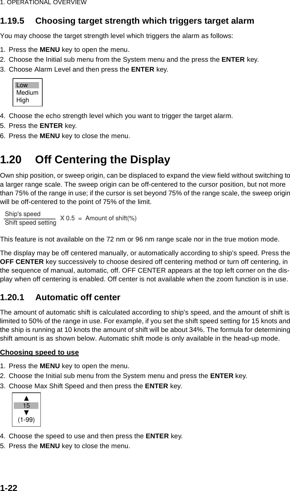 1. OPERATIONAL OVERVIEW1-221.19.5 Choosing target strength which triggers target alarmYou may choose the target strength level which triggers the alarm as follows:1. Press the MENU key to open the menu.2. Choose the Initial sub menu from the System menu and the press the ENTER key.3. Choose Alarm Level and then press the ENTER key.4. Choose the echo strength level which you want to trigger the target alarm.5. Press the ENTER key.6. Press the MENU key to close the menu.1.20 Off Centering the DisplayOwn ship position, or sweep origin, can be displaced to expand the view field without switching to a larger range scale. The sweep origin can be off-centered to the cursor position, but not more than 75% of the range in use; if the cursor is set beyond 75% of the range scale, the sweep origin will be off-centered to the point of 75% of the limit.This feature is not available on the 72 nm or 96 nm range scale nor in the true motion mode.The display may be off centered manually, or automatically according to ship’s speed. Press the OFF CENTER key successively to choose desired off centering method or turn off centering, in the sequence of manual, automatic, off. OFF CENTER appears at the top left corner on the dis-play when off centering is enabled. Off center is not available when the zoom function is in use.1.20.1 Automatic off centerThe amount of automatic shift is calculated according to ship&apos;s speed, and the amount of shift is limited to 50% of the range in use. For example, if you set the shift speed setting for 15 knots and the ship is running at 10 knots the amount of shift will be about 34%. The formula for determining shift amount is as shown below. Automatic shift mode is only available in the head-up mode.Choosing speed to use1. Press the MENU key to open the menu.2. Choose the Initial sub menu from the System menu and press the ENTER key.3. Choose Max Shift Speed and then press the ENTER key.4. Choose the speed to use and then press the ENTER key.5. Press the MENU key to close the menu.LowMediumHighShip&apos;s speed                 Shift speed setting        X 0.5  =  Amount of shift(%)  15  (1-99)