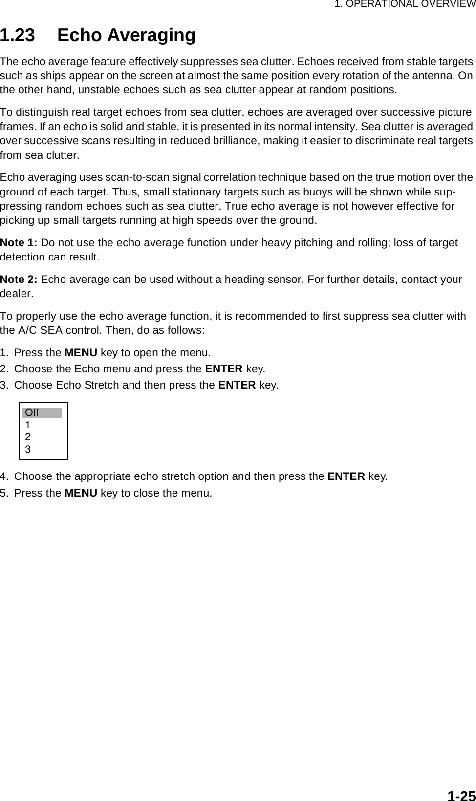 1. OPERATIONAL OVERVIEW1-251.23 Echo AveragingThe echo average feature effectively suppresses sea clutter. Echoes received from stable targets such as ships appear on the screen at almost the same position every rotation of the antenna. On the other hand, unstable echoes such as sea clutter appear at random positions.To distinguish real target echoes from sea clutter, echoes are averaged over successive picture frames. If an echo is solid and stable, it is presented in its normal intensity. Sea clutter is averaged over successive scans resulting in reduced brilliance, making it easier to discriminate real targets from sea clutter.Echo averaging uses scan-to-scan signal correlation technique based on the true motion over the ground of each target. Thus, small stationary targets such as buoys will be shown while sup-pressing random echoes such as sea clutter. True echo average is not however effective for picking up small targets running at high speeds over the ground.Note 1: Do not use the echo average function under heavy pitching and rolling; loss of target detection can result.Note 2: Echo average can be used without a heading sensor. For further details, contact your dealer.To properly use the echo average function, it is recommended to first suppress sea clutter with the A/C SEA control. Then, do as follows:1. Press the MENU key to open the menu.2. Choose the Echo menu and press the ENTER key.3. Choose Echo Stretch and then press the ENTER key.4. Choose the appropriate echo stretch option and then press the ENTER key.5. Press the MENU key to close the menu.Off123