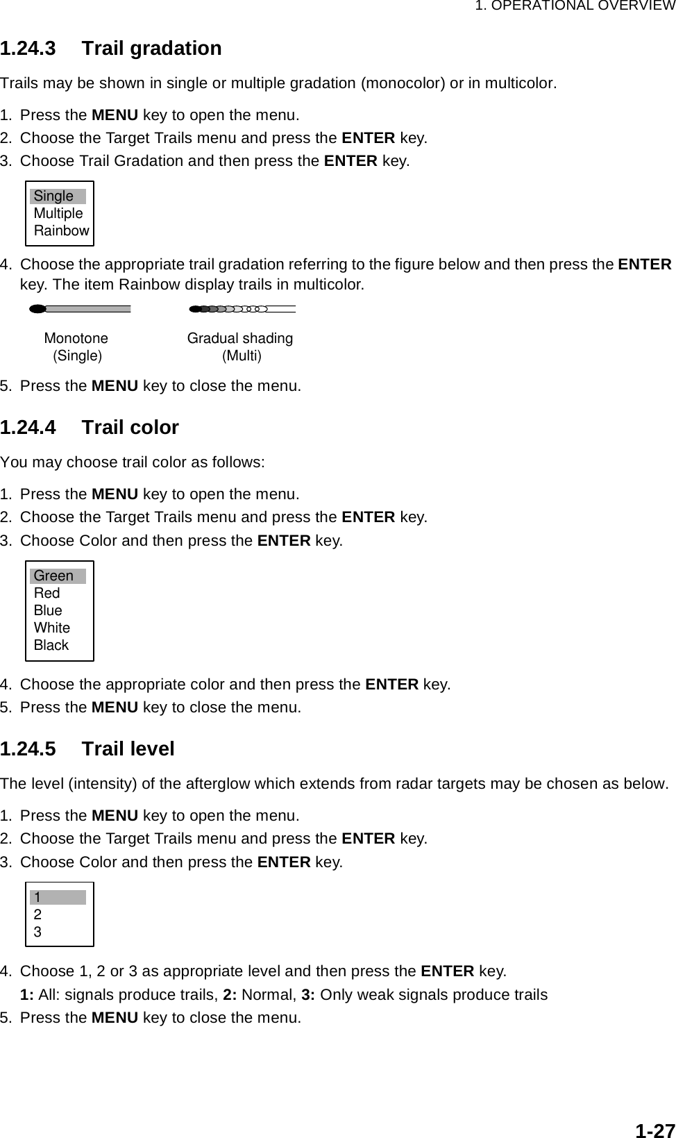 1. OPERATIONAL OVERVIEW1-271.24.3 Trail gradationTrails may be shown in single or multiple gradation (monocolor) or in multicolor.1. Press the MENU key to open the menu.2. Choose the Target Trails menu and press the ENTER key.3. Choose Trail Gradation and then press the ENTER key.4. Choose the appropriate trail gradation referring to the figure below and then press the ENTER key. The item Rainbow display trails in multicolor.5. Press the MENU key to close the menu.1.24.4 Trail colorYou may choose trail color as follows:1. Press the MENU key to open the menu.2. Choose the Target Trails menu and press the ENTER key.3. Choose Color and then press the ENTER key.4. Choose the appropriate color and then press the ENTER key.5. Press the MENU key to close the menu.1.24.5 Trail levelThe level (intensity) of the afterglow which extends from radar targets may be chosen as below.1. Press the MENU key to open the menu.2. Choose the Target Trails menu and press the ENTER key.3. Choose Color and then press the ENTER key.4. Choose 1, 2 or 3 as appropriate level and then press the ENTER key.1: All: signals produce trails, 2: Normal, 3: Only weak signals produce trails5. Press the MENU key to close the menu.SingleMultipleRainbowMonotone(Single) Gradual shading(Multi)GreenRedBlueWhiteBlack123