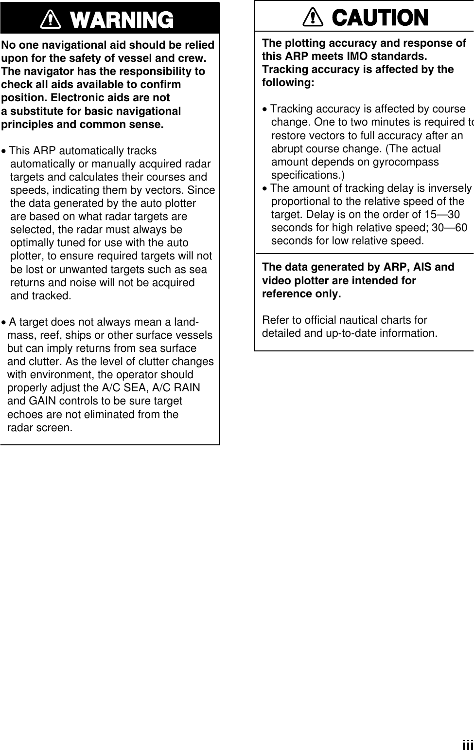 iiiWARNINGWARNINGNo one navigational aid should be relied upon for the safety of vessel and crew.The navigator has the responsibility tocheck all aids available to confirmposition. Electronic aids are nota substitute for basic navigationalprinciples and common sense.• This ARP automatically tracks    automatically or manually acquired radar   targets and calculates their courses and   speeds, indicating them by vectors. Since   the data generated by the auto plotter   are based on what radar targets are   selected, the radar must always be   optimally tuned for use with the auto   plotter, to ensure required targets will not   be lost or unwanted targets such as sea   returns and noise will not be acquired   and tracked.• A target does not always mean a land-  mass, reef, ships or other surface vessels  but can imply returns from sea surface  and clutter. As the level of clutter changes  with environment, the operator should  properly adjust the A/C SEA, A/C RAIN  and GAIN controls to be sure target  echoes are not eliminated from the  radar screen. CAUTIONThe plotting accuracy and response ofthis ARP meets IMO standards.Tracking accuracy is affected by thefollowing:• Tracking accuracy is affected by course   change. One to two minutes is required to   restore vectors to full accuracy after an   abrupt course change. (The actual   amount depends on gyrocompass   specifications.)• The amount of tracking delay is inversely   proportional to the relative speed of the   target. Delay is on the order of 15—30   seconds for high relative speed; 30—60   seconds for low relative speed.The data generated by ARP, AIS andvideo plotter are intended forreference only.Refer to official nautical charts for detailed and up-to-date information.
