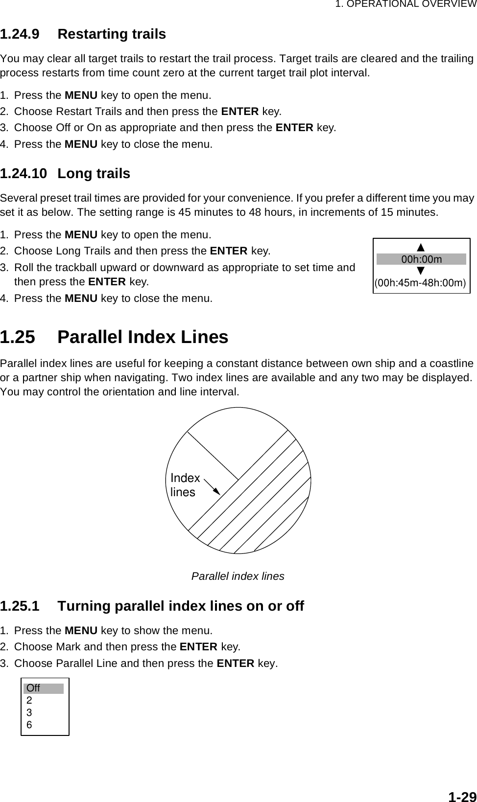 1. OPERATIONAL OVERVIEW1-291.24.9 Restarting trailsYou may clear all target trails to restart the trail process. Target trails are cleared and the trailing process restarts from time count zero at the current target trail plot interval. 1. Press the MENU key to open the menu.2. Choose Restart Trails and then press the ENTER key.3. Choose Off or On as appropriate and then press the ENTER key.4. Press the MENU key to close the menu.1.24.10 Long trailsSeveral preset trail times are provided for your convenience. If you prefer a different time you may set it as below. The setting range is 45 minutes to 48 hours, in increments of 15 minutes. 1. Press the MENU key to open the menu.2. Choose Long Trails and then press the ENTER key.3. Roll the trackball upward or downward as appropriate to set time and then press the ENTER key.4. Press the MENU key to close the menu.1.25 Parallel Index LinesParallel index lines are useful for keeping a constant distance between own ship and a coastline or a partner ship when navigating. Two index lines are available and any two may be displayed. You may control the orientation and line interval. Parallel index lines1.25.1 Turning parallel index lines on or off1. Press the MENU key to show the menu.2. Choose Mark and then press the ENTER key.3. Choose Parallel Line and then press the ENTER key.        00h:00m(00h:45m-48h:00m)IndexlinesOff236