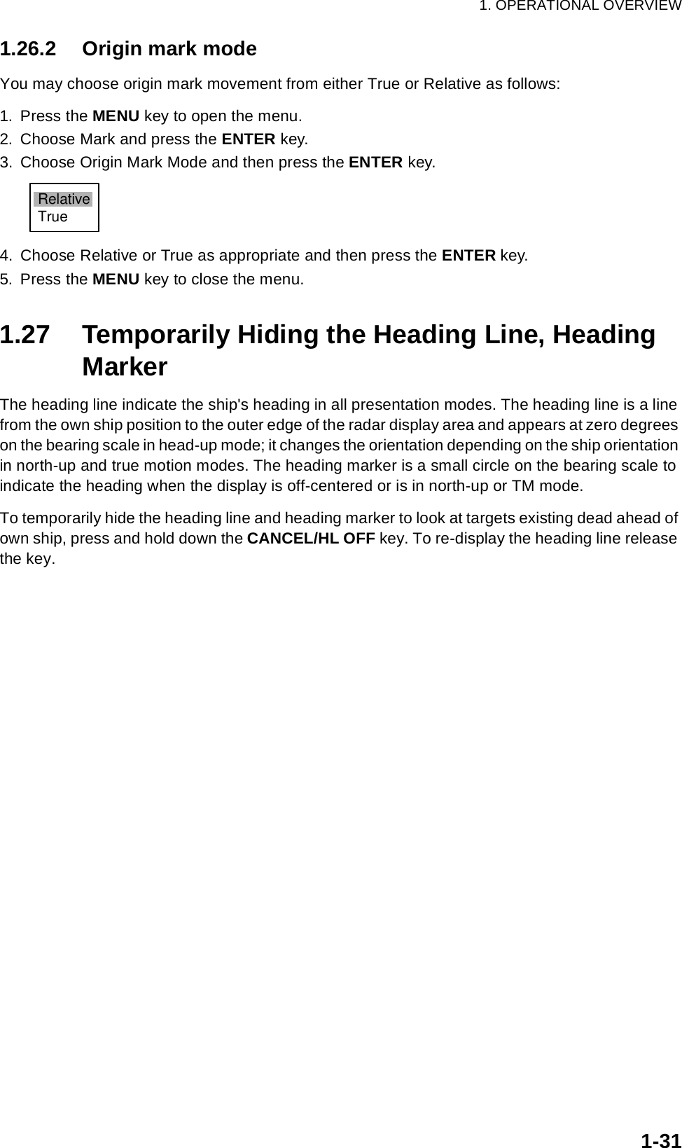 1. OPERATIONAL OVERVIEW1-311.26.2 Origin mark modeYou may choose origin mark movement from either True or Relative as follows:1. Press the MENU key to open the menu.2. Choose Mark and press the ENTER key.3. Choose Origin Mark Mode and then press the ENTER key.4. Choose Relative or True as appropriate and then press the ENTER key.5. Press the MENU key to close the menu.1.27 Temporarily Hiding the Heading Line, Heading MarkerThe heading line indicate the ship&apos;s heading in all presentation modes. The heading line is a line from the own ship position to the outer edge of the radar display area and appears at zero degrees on the bearing scale in head-up mode; it changes the orientation depending on the ship orientation in north-up and true motion modes. The heading marker is a small circle on the bearing scale to indicate the heading when the display is off-centered or is in north-up or TM mode.To temporarily hide the heading line and heading marker to look at targets existing dead ahead of own ship, press and hold down the CANCEL/HL OFF key. To re-display the heading line release the key.RelativeTrue
