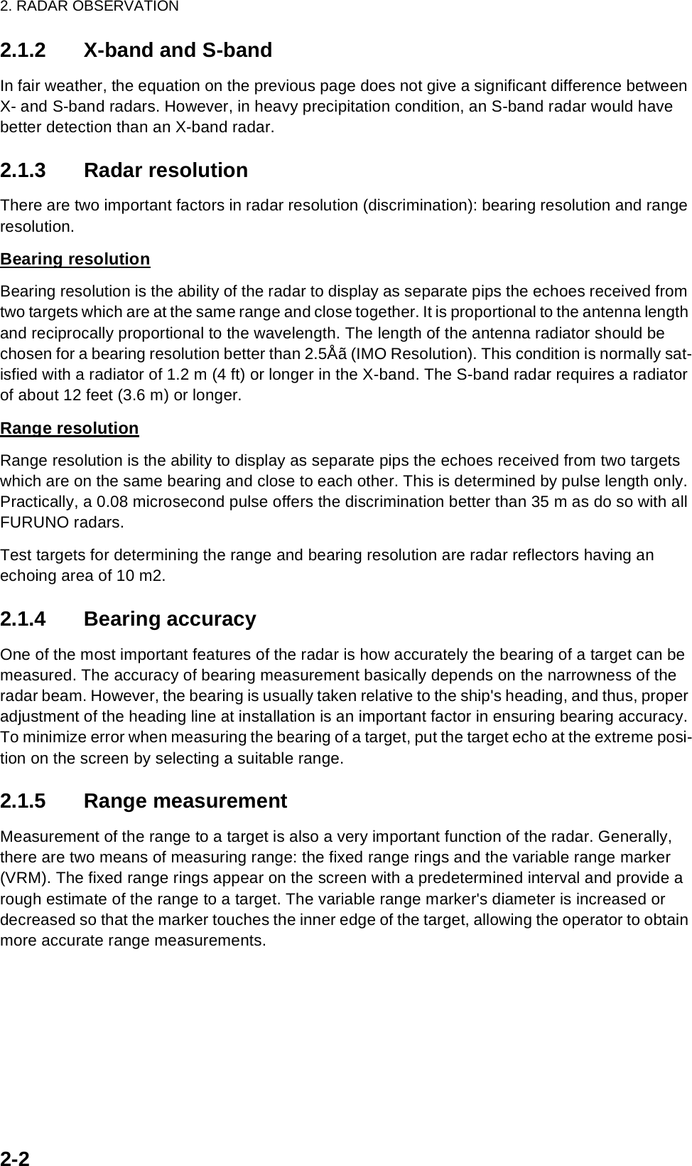 2. RADAR OBSERVATION2-22.1.2 X-band and S-bandIn fair weather, the equation on the previous page does not give a significant difference between X- and S-band radars. However, in heavy precipitation condition, an S-band radar would have better detection than an X-band radar. 2.1.3 Radar resolutionThere are two important factors in radar resolution (discrimination): bearing resolution and range resolution.Bearing resolutionBearing resolution is the ability of the radar to display as separate pips the echoes received from two targets which are at the same range and close together. It is proportional to the antenna length and reciprocally proportional to the wavelength. The length of the antenna radiator should be chosen for a bearing resolution better than 2.5Åã (IMO Resolution). This condition is normally sat-isfied with a radiator of 1.2 m (4 ft) or longer in the X-band. The S-band radar requires a radiator of about 12 feet (3.6 m) or longer.Range resolutionRange resolution is the ability to display as separate pips the echoes received from two targets which are on the same bearing and close to each other. This is determined by pulse length only. Practically, a 0.08 microsecond pulse offers the discrimination better than 35 m as do so with all FURUNO radars. Test targets for determining the range and bearing resolution are radar reflectors having an echoing area of 10 m2.2.1.4 Bearing accuracyOne of the most important features of the radar is how accurately the bearing of a target can be measured. The accuracy of bearing measurement basically depends on the narrowness of the radar beam. However, the bearing is usually taken relative to the ship&apos;s heading, and thus, proper adjustment of the heading line at installation is an important factor in ensuring bearing accuracy. To minimize error when measuring the bearing of a target, put the target echo at the extreme posi-tion on the screen by selecting a suitable range.2.1.5 Range measurementMeasurement of the range to a target is also a very important function of the radar. Generally, there are two means of measuring range: the fixed range rings and the variable range marker (VRM). The fixed range rings appear on the screen with a predetermined interval and provide a rough estimate of the range to a target. The variable range marker&apos;s diameter is increased or decreased so that the marker touches the inner edge of the target, allowing the operator to obtain more accurate range measurements.