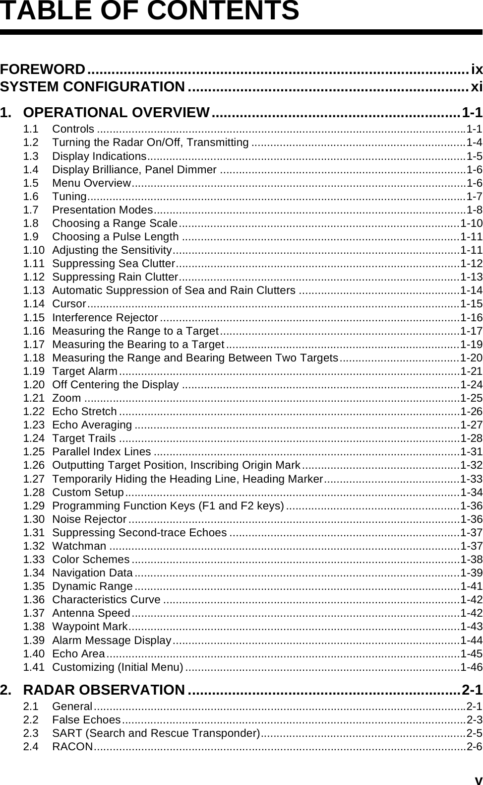 vTABLE OF CONTENTSFOREWORD...............................................................................................ixSYSTEM CONFIGURATION ......................................................................xi1. OPERATIONAL OVERVIEW..............................................................1-11.1 Controls .....................................................................................................................1-11.2 Turning the Radar On/Off, Transmitting ....................................................................1-41.3 Display Indications.....................................................................................................1-51.4 Display Brilliance, Panel Dimmer ..............................................................................1-61.5 Menu Overview..........................................................................................................1-61.6 Tuning........................................................................................................................1-71.7 Presentation Modes...................................................................................................1-81.8 Choosing a Range Scale.........................................................................................1-101.9 Choosing a Pulse Length ........................................................................................1-111.10 Adjusting the Sensitivity...........................................................................................1-111.11 Suppressing Sea Clutter..........................................................................................1-121.12 Suppressing Rain Clutter.........................................................................................1-131.13 Automatic Suppression of Sea and Rain Clutters ...................................................1-141.14 Cursor......................................................................................................................1-151.15 Interference Rejector...............................................................................................1-161.16 Measuring the Range to a Target............................................................................1-171.17 Measuring the Bearing to a Target..........................................................................1-191.18 Measuring the Range and Bearing Between Two Targets......................................1-201.19 Target Alarm............................................................................................................1-211.20 Off Centering the Display ........................................................................................1-241.21 Zoom .......................................................................................................................1-251.22 Echo Stretch............................................................................................................1-261.23 Echo Averaging .......................................................................................................1-271.24 Target Trails ............................................................................................................1-281.25 Parallel Index Lines .................................................................................................1-311.26 Outputting Target Position, Inscribing Origin Mark..................................................1-321.27 Temporarily Hiding the Heading Line, Heading Marker...........................................1-331.28 Custom Setup..........................................................................................................1-341.29 Programming Function Keys (F1 and F2 keys) .......................................................1-361.30 Noise Rejector.........................................................................................................1-361.31 Suppressing Second-trace Echoes .........................................................................1-371.32 Watchman ...............................................................................................................1-371.33 Color Schemes........................................................................................................1-381.34 Navigation Data.......................................................................................................1-391.35 Dynamic Range .......................................................................................................1-411.36 Characteristics Curve ..............................................................................................1-421.37 Antenna Speed........................................................................................................1-421.38 Waypoint Mark.........................................................................................................1-431.39 Alarm Message Display...........................................................................................1-441.40 Echo Area................................................................................................................1-451.41 Customizing (Initial Menu) .......................................................................................1-462. RADAR OBSERVATION ....................................................................2-12.1 General......................................................................................................................2-12.2 False Echoes.............................................................................................................2-32.3 SART (Search and Rescue Transponder).................................................................2-52.4 RACON......................................................................................................................2-6