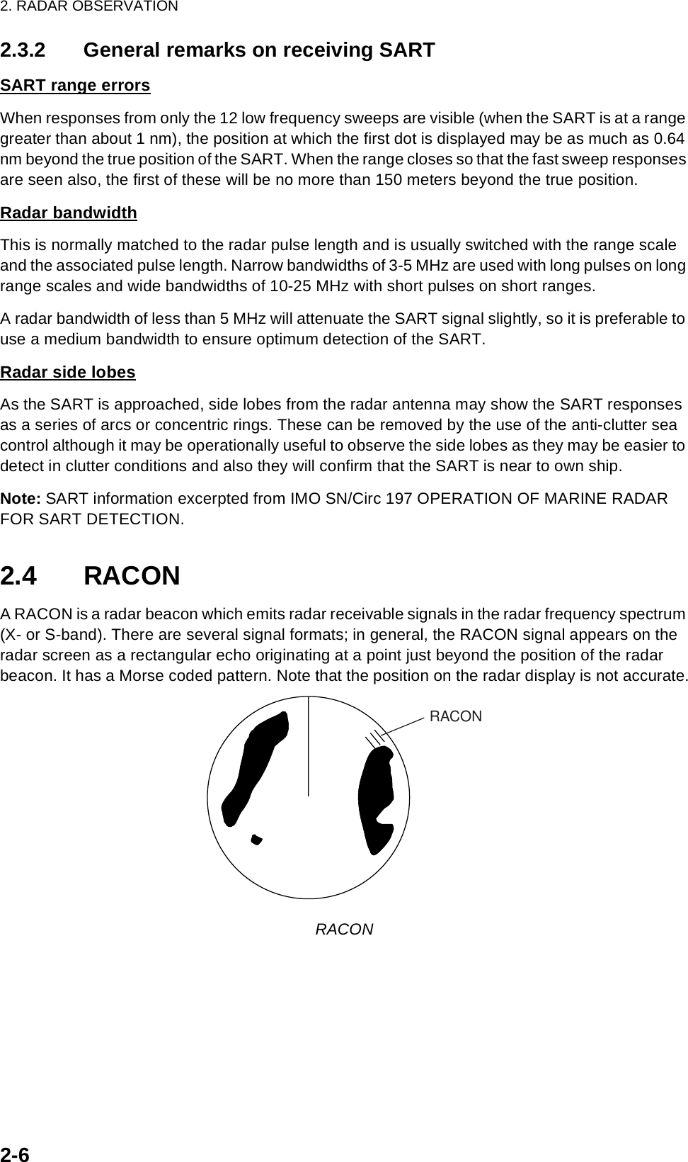 2. RADAR OBSERVATION2-62.3.2 General remarks on receiving SARTSART range errorsWhen responses from only the 12 low frequency sweeps are visible (when the SART is at a range greater than about 1 nm), the position at which the first dot is displayed may be as much as 0.64 nm beyond the true position of the SART. When the range closes so that the fast sweep responses are seen also, the first of these will be no more than 150 meters beyond the true position.Radar bandwidthThis is normally matched to the radar pulse length and is usually switched with the range scale and the associated pulse length. Narrow bandwidths of 3-5 MHz are used with long pulses on long range scales and wide bandwidths of 10-25 MHz with short pulses on short ranges.A radar bandwidth of less than 5 MHz will attenuate the SART signal slightly, so it is preferable to use a medium bandwidth to ensure optimum detection of the SART. Radar side lobesAs the SART is approached, side lobes from the radar antenna may show the SART responses as a series of arcs or concentric rings. These can be removed by the use of the anti-clutter sea control although it may be operationally useful to observe the side lobes as they may be easier to detect in clutter conditions and also they will confirm that the SART is near to own ship.Note: SART information excerpted from IMO SN/Circ 197 OPERATION OF MARINE RADAR FOR SART DETECTION.2.4 RACONA RACON is a radar beacon which emits radar receivable signals in the radar frequency spectrum (X- or S-band). There are several signal formats; in general, the RACON signal appears on the radar screen as a rectangular echo originating at a point just beyond the position of the radar beacon. It has a Morse coded pattern. Note that the position on the radar display is not accurate.RACON RACON