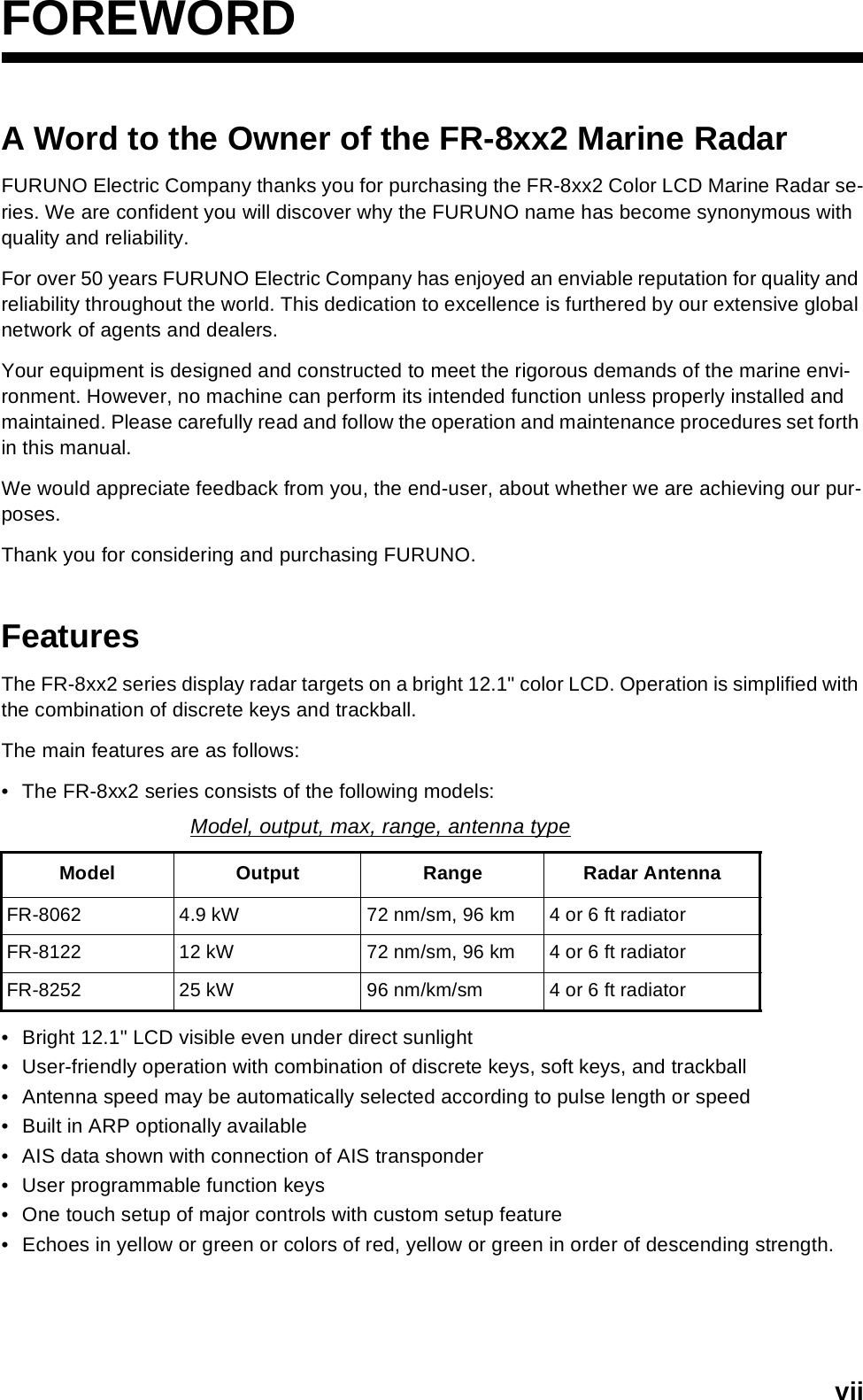 viiFOREWORDA Word to the Owner of the FR-8xx2 Marine Radar FURUNO Electric Company thanks you for purchasing the FR-8xx2 Color LCD Marine Radar se-ries. We are confident you will discover why the FURUNO name has become synonymous with quality and reliability.For over 50 years FURUNO Electric Company has enjoyed an enviable reputation for quality and reliability throughout the world. This dedication to excellence is furthered by our extensive global network of agents and dealers.Your equipment is designed and constructed to meet the rigorous demands of the marine envi-ronment. However, no machine can perform its intended function unless properly installed and maintained. Please carefully read and follow the operation and maintenance procedures set forth in this manual.We would appreciate feedback from you, the end-user, about whether we are achieving our pur-poses.Thank you for considering and purchasing FURUNO.FeaturesThe FR-8xx2 series display radar targets on a bright 12.1&quot; color LCD. Operation is simplified with the combination of discrete keys and trackball.The main features are as follows:• The FR-8xx2 series consists of the following models:• Bright 12.1&quot; LCD visible even under direct sunlight• User-friendly operation with combination of discrete keys, soft keys, and trackball• Antenna speed may be automatically selected according to pulse length or speed• Built in ARP optionally available• AIS data shown with connection of AIS transponder• User programmable function keys• One touch setup of major controls with custom setup feature• Echoes in yellow or green or colors of red, yellow or green in order of descending strength.Model, output, max, range, antenna typeModel Output Range Radar AntennaFR-8062 4.9 kW 72 nm/sm, 96 km 4 or 6 ft radiatorFR-8122 12 kW 72 nm/sm, 96 km 4 or 6 ft radiatorFR-8252 25 kW 96 nm/km/sm 4 or 6 ft radiator