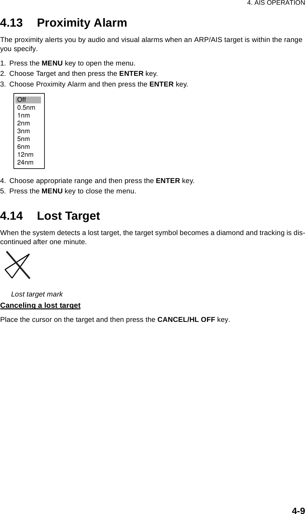 4. AIS OPERATION4-94.13 Proximity AlarmThe proximity alerts you by audio and visual alarms when an ARP/AIS target is within the range you specify.1. Press the MENU key to open the menu.2. Choose Target and then press the ENTER key.3. Choose Proximity Alarm and then press the ENTER key.4. Choose appropriate range and then press the ENTER key.5. Press the MENU key to close the menu.4.14 Lost TargetWhen the system detects a lost target, the target symbol becomes a diamond and tracking is dis-continued after one minute. Lost target markCanceling a lost targetPlace the cursor on the target and then press the CANCEL/HL OFF key.Off0.5nm1nm2nm3nm5nm6nm12nm24nm