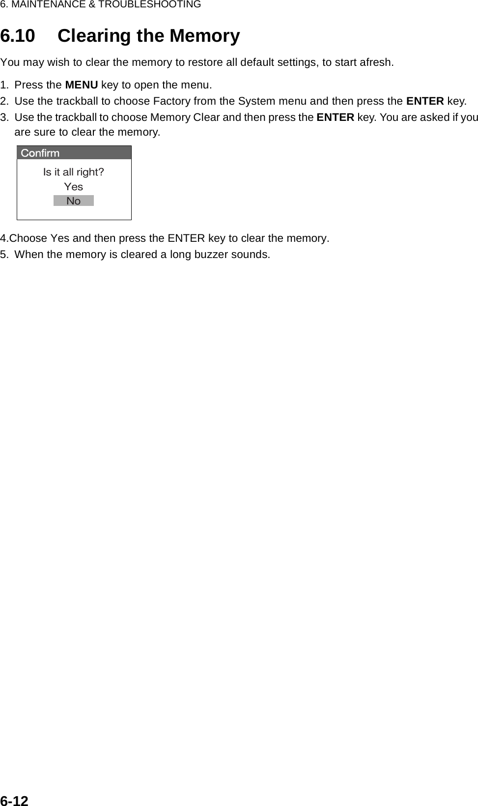 6. MAINTENANCE &amp; TROUBLESHOOTING6-126.10 Clearing the MemoryYou may wish to clear the memory to restore all default settings, to start afresh. 1. Press the MENU key to open the menu.2. Use the trackball to choose Factory from the System menu and then press the ENTER key.3. Use the trackball to choose Memory Clear and then press the ENTER key. You are asked if you are sure to clear the memory.4.Choose Yes and then press the ENTER key to clear the memory.5. When the memory is cleared a long buzzer sounds.ConfirmIs it all right?YesNo