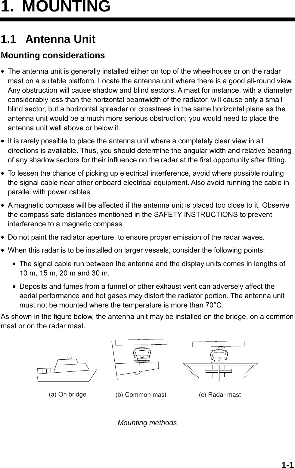   1-11. MOUNTING 1.1 Antenna Unit Mounting considerations •  The antenna unit is generally installed either on top of the wheelhouse or on the radar mast on a suitable platform. Locate the antenna unit where there is a good all-round view. Any obstruction will cause shadow and blind sectors. A mast for instance, with a diameter considerably less than the horizontal beamwidth of the radiator, will cause only a small blind sector, but a horizontal spreader or crosstrees in the same horizontal plane as the antenna unit would be a much more serious obstruction; you would need to place the antenna unit well above or below it. •  It is rarely possible to place the antenna unit where a completely clear view in all directions is available. Thus, you should determine the angular width and relative bearing of any shadow sectors for their influence on the radar at the first opportunity after fitting. •  To lessen the chance of picking up electrical interference, avoid where possible routing the signal cable near other onboard electrical equipment. Also avoid running the cable in parallel with power cables. •  A magnetic compass will be affected if the antenna unit is placed too close to it. Observe the compass safe distances mentioned in the SAFETY INSTRUCTIONS to prevent interference to a magnetic compass. •  Do not paint the radiator aperture, to ensure proper emission of the radar waves. •  When this radar is to be installed on larger vessels, consider the following points: •  The signal cable run between the antenna and the display units comes in lengths of 10 m, 15 m, 20 m and 30 m. •  Deposits and fumes from a funnel or other exhaust vent can adversely affect the aerial performance and hot gases may distort the radiator portion. The antenna unit must not be mounted where the temperature is more than 70°C. As shown in the figure below, the antenna unit may be installed on the bridge, on a common mast or on the radar mast. (a) On bridge (b) Common mast (c) Radar mast Mounting methods