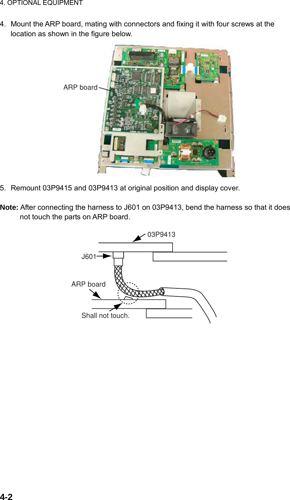 4. OPTIONAL EQUIPMENT  4-2  4.  Mount the ARP board, mating with connectors and fixing it with four screws at the location as shown in the figure below.   ARP board 5.  Remount 03P9415 and 03P9413 at original position and display cover.  Note: After connecting the harness to J601 on 03P9413, bend the harness so that it does not touch the parts on ARP board. J601ARP board03P9413Shall not touch. 