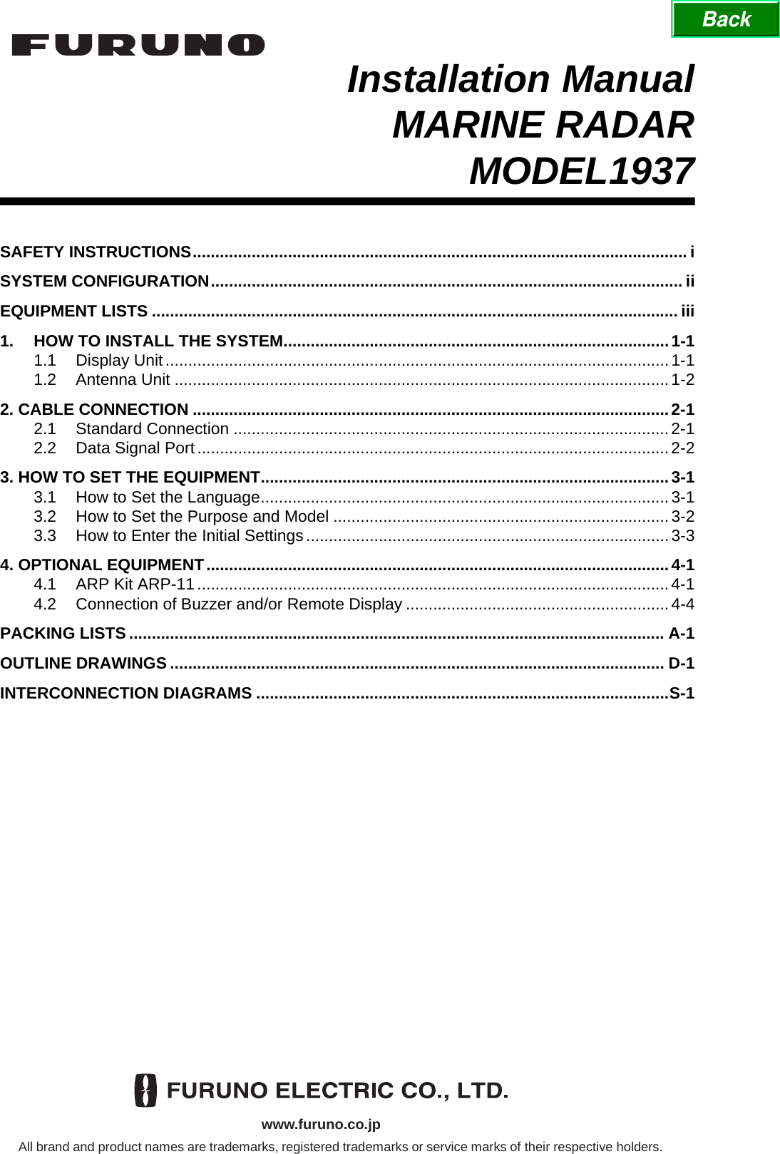 www.furuno.co.jpAll brand and product names are trademarks, registered trademarks or service marks of their respective holders.Installation ManualMARINE RADARMODEL1937SAFETY INSTRUCTIONS.............................................................................................................i SYSTEM CONFIGURATION........................................................................................................ iiEQUIPMENT LISTS .................................................................................................................... iii1. HOW TO INSTALL THE SYSTEM.....................................................................................1-11.1 Display Unit...............................................................................................................1-11.2 Antenna Unit .............................................................................................................1-22. CABLE CONNECTION .........................................................................................................2-12.1 Standard Connection ................................................................................................2-12.2 Data Signal Port........................................................................................................2-23. HOW TO SET THE EQUIPMENT..........................................................................................3-13.1 How to Set the Language..........................................................................................3-13.2 How to Set the Purpose and Model ..........................................................................3-23.3 How to Enter the Initial Settings................................................................................3-34. OPTIONAL EQUIPMENT......................................................................................................4-14.1 ARP Kit ARP-11........................................................................................................4-14.2 Connection of Buzzer and/or Remote Display ..........................................................4-4PACKING LISTS ...................................................................................................................... A-1OUTLINE DRAWINGS ............................................................................................................. D-1INTERCONNECTION DIAGRAMS ...........................................................................................S-1Back