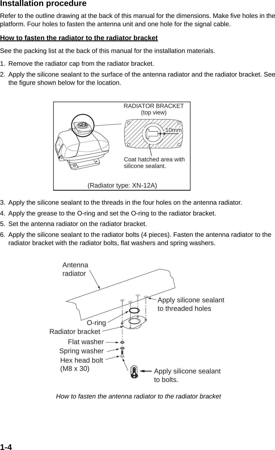 1-4Installation procedureRefer to the outline drawing at the back of this manual for the dimensions. Make five holes in the platform. Four holes to fasten the antenna unit and one hole for the signal cable.How to fasten the radiator to the radiator bracketSee the packing list at the back of this manual for the installation materials.1. Remove the radiator cap from the radiator bracket.2. Apply the silicone sealant to the surface of the antenna radiator and the radiator bracket. See the figure shown below for the location. 3. Apply the silicone sealant to the threads in the four holes on the antenna radiator.4. Apply the grease to the O-ring and set the O-ring to the radiator bracket.5. Set the antenna radiator on the radiator bracket.6. Apply the silicone sealant to the radiator bolts (4 pieces). Fasten the antenna radiator to the radiator bracket with the radiator bolts, flat washers and spring washers. How to fasten the antenna radiator to the radiator bracketRADIATOR BRACKET(top view)Coat hatched area withsilicone sealant.10mm(Radiator type: XN-12A)Flat washerSpring washerHex head bolt(M8 x 30)Radiator bracketApply silicone sealant to bolts.AntennaradiatorO-ringApply silicone sealantto threaded holes