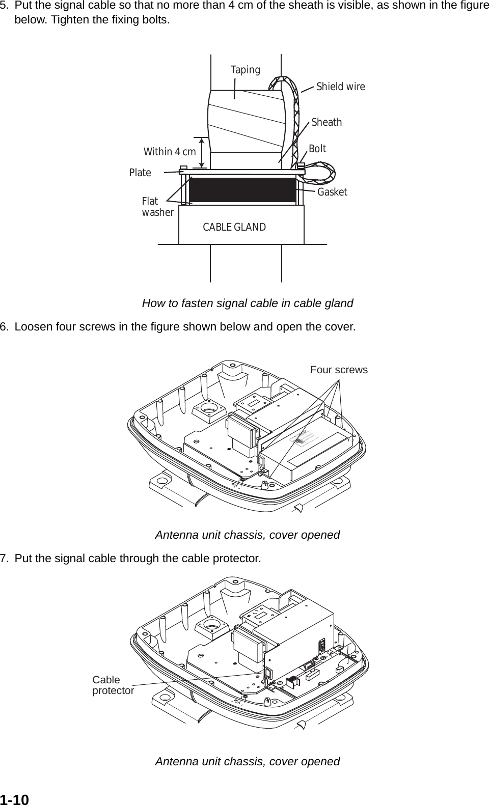 1-105. Put the signal cable so that no more than 4 cm of the sheath is visible, as shown in the figure  below. Tighten the fixing bolts. How to fasten signal cable in cable gland6. Loosen four screws in the figure shown below and open the cover. Antenna unit chassis, cover opened7. Put the signal cable through the cable protector. Antenna unit chassis, cover openedSheathCABLE GLANDPlateGasketFlatwasherBoltWithin 4 cmTaping Shield wireFour screwsCableprotector