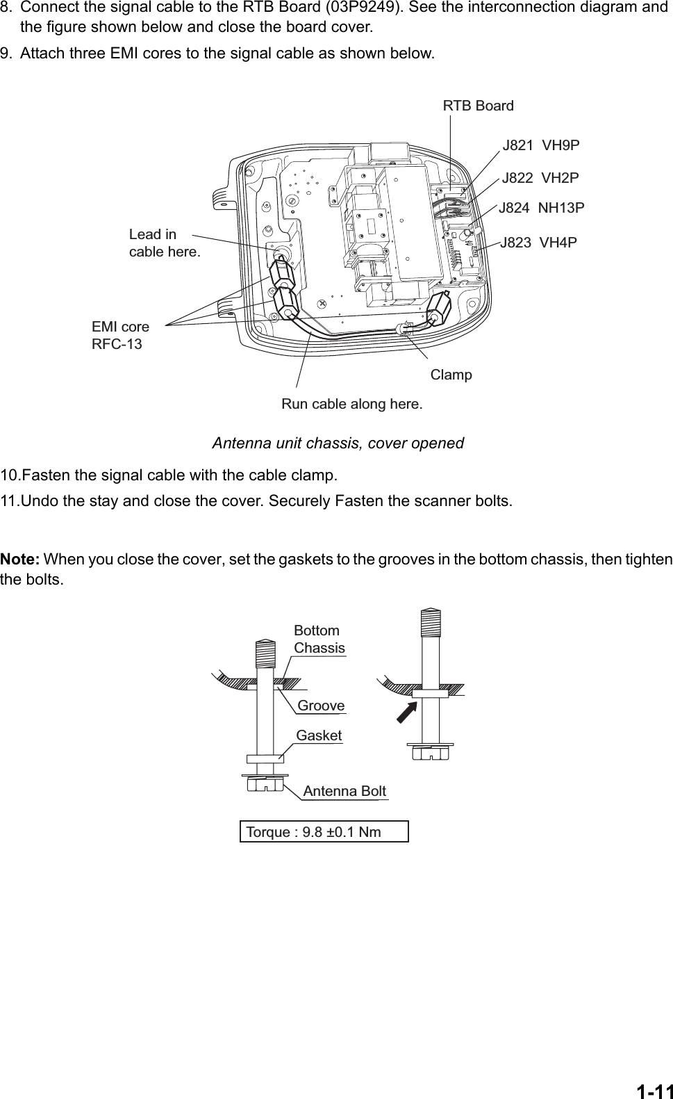 1-118. Connect the signal cable to the RTB Board (03P9249). See the interconnection diagram and the figure shown below and close the board cover.9. Attach three EMI cores to the signal cable as shown below. Antenna unit chassis, cover opened10.Fasten the signal cable with the cable clamp.11.Undo the stay and close the cover. Securely Fasten the scanner bolts.Note: When you close the cover, set the gaskets to the grooves in the bottom chassis, then tighten the bolts. Run cable along here.Lead incable here.J821  VH9PRTB BoardJ824  NH13PJ823  VH4PEMI coreRFC-13ClampJ822  VH2PBottom ChassisGasketGrooveAntenna BoltTorque : 9.8 ±0.1 Nm