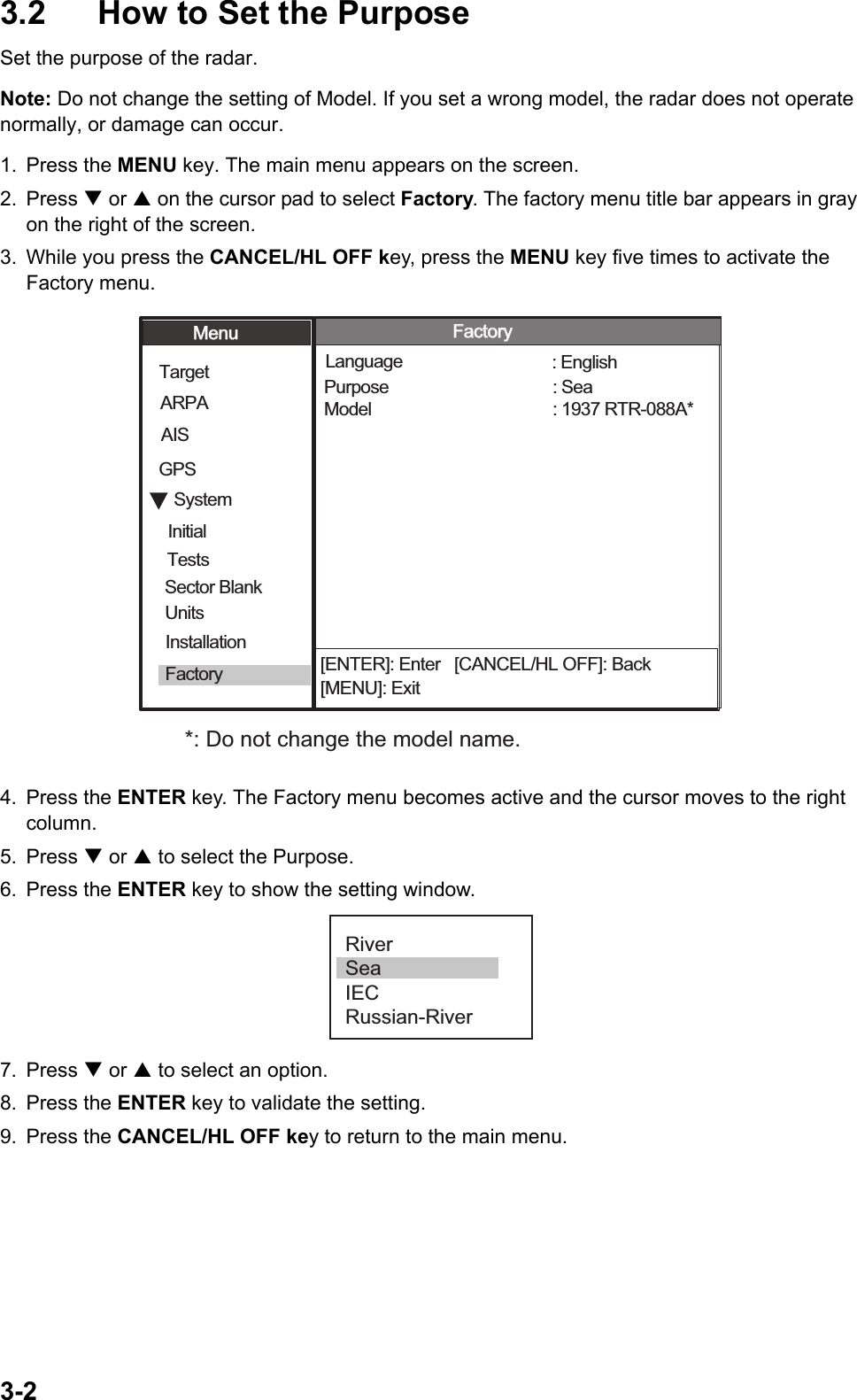 3-23.2  How to Set the PurposeSet the purpose of the radar. Note: Do not change the setting of Model. If you set a wrong model, the radar does not operate normally, or damage can occur. 1. Press the MENU key. The main menu appears on the screen.2. Press T or S on the cursor pad to select Factory. The factory menu title bar appears in gray on the right of the screen.3. While you press the CANCEL/HL OFF key, press the MENU key five times to activate the Factory menu.4. Press the ENTER key. The Factory menu becomes active and the cursor moves to the right column.5. Press T or S to select the Purpose.6. Press the ENTER key to show the setting window.7. Press T or S to select an option.8. Press the ENTER key to validate the setting.9. Press the CANCEL/HL OFF key to return to the main menu.[ENTER]: Enter   [CANCEL/HL OFF]: Back[MENU]: ExitSystemGPSUnitsTargetARPAAISModel Language Purpose  : 1937 RTR-088A*: English: SeaMenuMenuFactoryFactoryInitialFactorySector Blank InstallationTests*: Do not change the model name. RiverSeaIECRussian-River