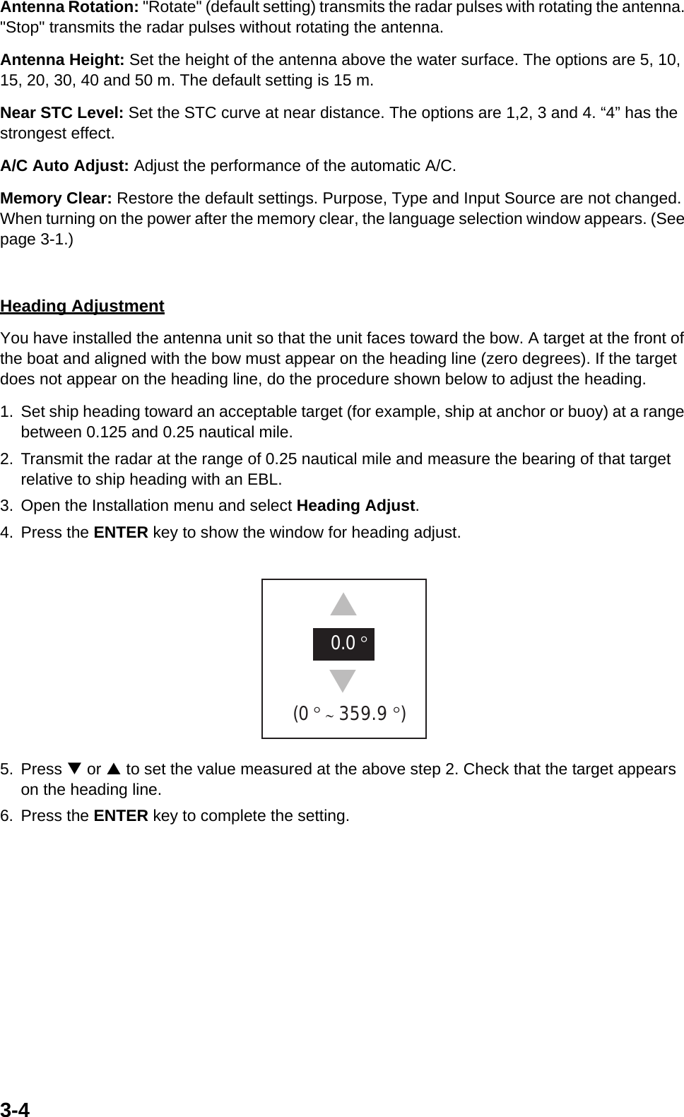 3-4Antenna Rotation: &quot;Rotate&quot; (default setting) transmits the radar pulses with rotating the antenna. &quot;Stop&quot; transmits the radar pulses without rotating the antenna.Antenna Height: Set the height of the antenna above the water surface. The options are 5, 10, 15, 20, 30, 40 and 50 m. The default setting is 15 m.Near STC Level: Set the STC curve at near distance. The options are 1,2, 3 and 4. “4” has the strongest effect.A/C Auto Adjust: Adjust the performance of the automatic A/C.Memory Clear: Restore the default settings. Purpose, Type and Input Source are not changed. When turning on the power after the memory clear, the language selection window appears. (See page 3-1.)Heading AdjustmentYou have installed the antenna unit so that the unit faces toward the bow. A target at the front of the boat and aligned with the bow must appear on the heading line (zero degrees). If the target does not appear on the heading line, do the procedure shown below to adjust the heading.1. Set ship heading toward an acceptable target (for example, ship at anchor or buoy) at a range between 0.125 and 0.25 nautical mile.2. Transmit the radar at the range of 0.25 nautical mile and measure the bearing of that target relative to ship heading with an EBL.3. Open the Installation menu and select Heading Adjust.4. Press the ENTER key to show the window for heading adjust. 5. Press T or S to set the value measured at the above step 2. Check that the target appears on the heading line.6. Press the ENTER key to complete the setting.0.0 ° (0 ° ∼ 359.9 °)  