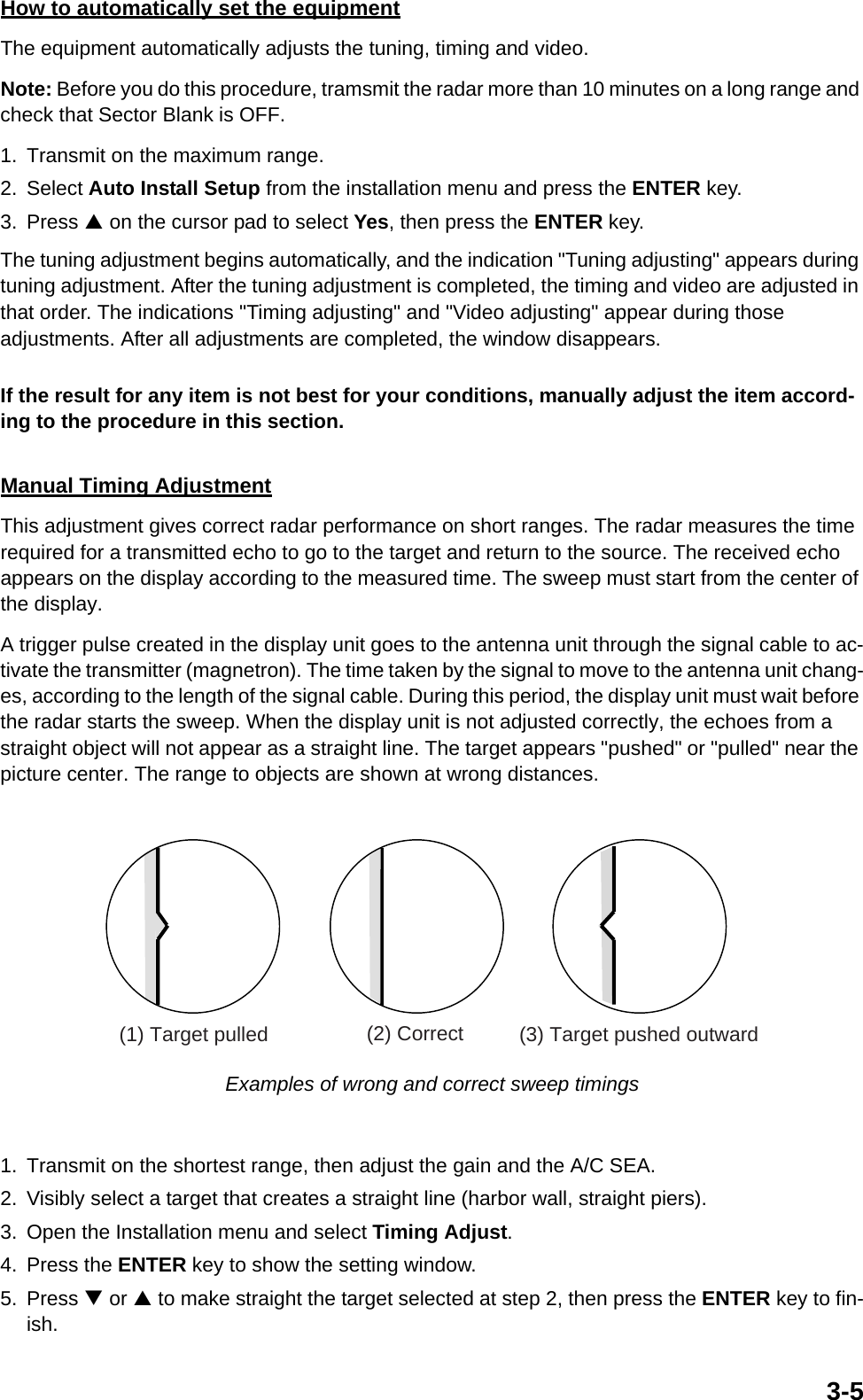 3-5How to automatically set the equipmentThe equipment automatically adjusts the tuning, timing and video.Note: Before you do this procedure, tramsmit the radar more than 10 minutes on a long range and check that Sector Blank is OFF.1. Transmit on the maximum range.2. Select Auto Install Setup from the installation menu and press the ENTER key.3. Press S on the cursor pad to select Yes, then press the ENTER key.The tuning adjustment begins automatically, and the indication &quot;Tuning adjusting&quot; appears during tuning adjustment. After the tuning adjustment is completed, the timing and video are adjusted in that order. The indications &quot;Timing adjusting&quot; and &quot;Video adjusting&quot; appear during those adjustments. After all adjustments are completed, the window disappears.If the result for any item is not best for your conditions, manually adjust the item accord-ing to the procedure in this section.Manual Timing AdjustmentThis adjustment gives correct radar performance on short ranges. The radar measures the time required for a transmitted echo to go to the target and return to the source. The received echo appears on the display according to the measured time. The sweep must start from the center of the display.A trigger pulse created in the display unit goes to the antenna unit through the signal cable to ac-tivate the transmitter (magnetron). The time taken by the signal to move to the antenna unit chang-es, according to the length of the signal cable. During this period, the display unit must wait before the radar starts the sweep. When the display unit is not adjusted correctly, the echoes from a straight object will not appear as a straight line. The target appears &quot;pushed&quot; or &quot;pulled&quot; near the picture center. The range to objects are shown at wrong distances. Examples of wrong and correct sweep timings1. Transmit on the shortest range, then adjust the gain and the A/C SEA.2. Visibly select a target that creates a straight line (harbor wall, straight piers).3. Open the Installation menu and select Timing Adjust.4. Press the ENTER key to show the setting window.5. Press T or S to make straight the target selected at step 2, then press the ENTER key to fin-ish.(1) Target pulled (2) Correct (3) Target pushed outward