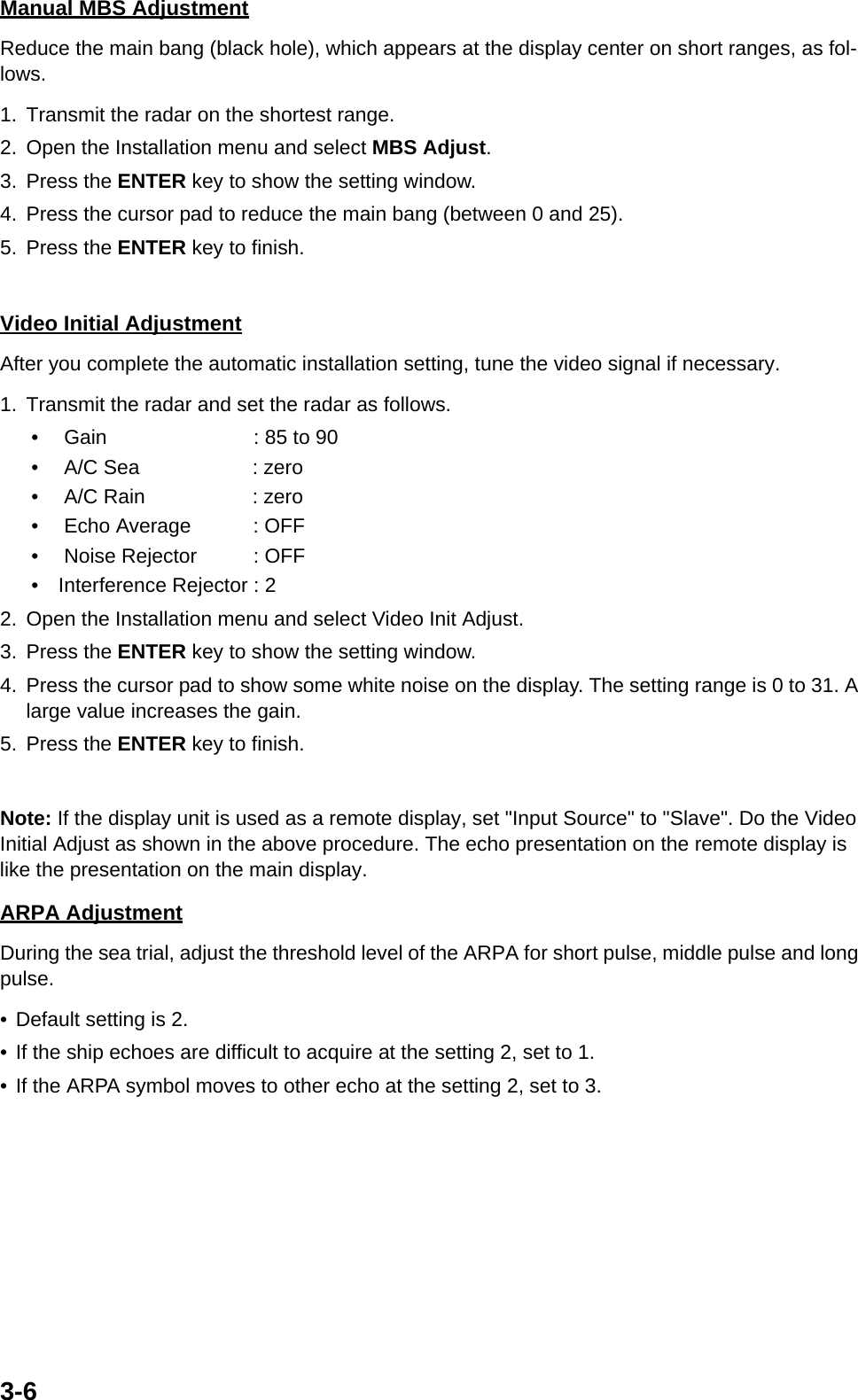 3-6Manual MBS AdjustmentReduce the main bang (black hole), which appears at the display center on short ranges, as fol-lows.1. Transmit the radar on the shortest range.2. Open the Installation menu and select MBS Adjust.3. Press the ENTER key to show the setting window.4. Press the cursor pad to reduce the main bang (between 0 and 25).5. Press the ENTER key to finish.Video Initial AdjustmentAfter you complete the automatic installation setting, tune the video signal if necessary.1. Transmit the radar and set the radar as follows.•    Gain                          : 85 to 90•    A/C Sea                    : zero•    A/C Rain                   : zero•    Echo Average           : OFF•    Noise Rejector          : OFF•   Interference Rejector : 22. Open the Installation menu and select Video Init Adjust.3. Press the ENTER key to show the setting window.4. Press the cursor pad to show some white noise on the display. The setting range is 0 to 31. A large value increases the gain.5. Press the ENTER key to finish.Note: If the display unit is used as a remote display, set &quot;Input Source&quot; to &quot;Slave&quot;. Do the Video Initial Adjust as shown in the above procedure. The echo presentation on the remote display is like the presentation on the main display.ARPA AdjustmentDuring the sea trial, adjust the threshold level of the ARPA for short pulse, middle pulse and long pulse.• Default setting is 2.• If the ship echoes are difficult to acquire at the setting 2, set to 1.• If the ARPA symbol moves to other echo at the setting 2, set to 3.