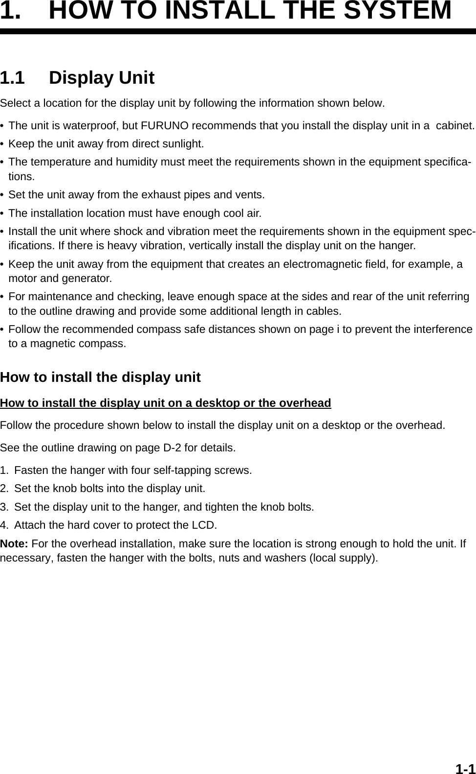 1-11. HOW TO INSTALL THE SYSTEM1.1 Display UnitSelect a location for the display unit by following the information shown below.• The unit is waterproof, but FURUNO recommends that you install the display unit in a  cabinet.• Keep the unit away from direct sunlight.• The temperature and humidity must meet the requirements shown in the equipment specifica-tions.• Set the unit away from the exhaust pipes and vents.• The installation location must have enough cool air.• Install the unit where shock and vibration meet the requirements shown in the equipment spec-ifications. If there is heavy vibration, vertically install the display unit on the hanger.• Keep the unit away from the equipment that creates an electromagnetic field, for example, a motor and generator.• For maintenance and checking, leave enough space at the sides and rear of the unit referring to the outline drawing and provide some additional length in cables.• Follow the recommended compass safe distances shown on page i to prevent the interference to a magnetic compass.How to install the display unitHow to install the display unit on a desktop or the overheadFollow the procedure shown below to install the display unit on a desktop or the overhead.See the outline drawing on page D-2 for details.1. Fasten the hanger with four self-tapping screws.2. Set the knob bolts into the display unit.3. Set the display unit to the hanger, and tighten the knob bolts.4. Attach the hard cover to protect the LCD.Note: For the overhead installation, make sure the location is strong enough to hold the unit. If necessary, fasten the hanger with the bolts, nuts and washers (local supply).