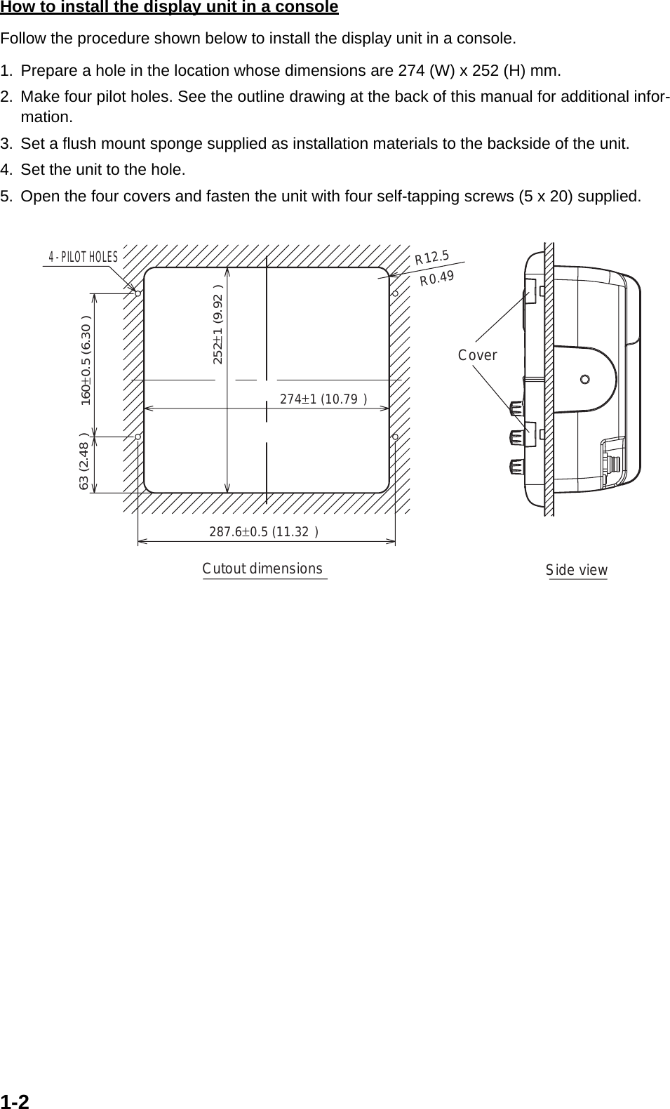 1-2How to install the display unit in a consoleFollow the procedure shown below to install the display unit in a console.1. Prepare a hole in the location whose dimensions are 274 (W) x 252 (H) mm.2. Make four pilot holes. See the outline drawing at the back of this manual for additional infor-mation.3. Set a flush mount sponge supplied as installation materials to the backside of the unit.4. Set the unit to the hole.5. Open the four covers and fasten the unit with four self-tapping screws (5 x 20) supplied.4 - PILOT HOLESCutout dimensionsR12.5 63 (2.48&quot;)Side viewCover287.6±0.5 (11.32&quot;)274±1 (10.79&quot;)252±1 (9.92&quot;)160±0.5 (6.30&quot;)R0.49&quot;